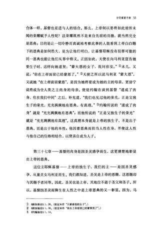 论信望爱手册 55
合体一样，基督也是道与人的结合。那么，上帝何以要将如此前所未
闻的荣耀贼予人性呢?这荣耀既然不是来自先前的功德，就当然完全
是恩典 g 目的是让一切冷静而真i诚地考察此事的人能看到上帝白白赐
下的恩典是如何浩大，是为让他们明白，让基督耶稣没有犯罪可能的
同一恩典也能让他们从罪中称义。正因如此，天使在向马利亚宣告她
要生子时，这样向她道贺蒙大恩的女子，我问你安。"①未几，又
说你在上帝面前已经蒙恩了。"②天使之所以说马利亚"蒙大恩
又说她"在上帝面前蒙恩是因为她将要成为她的主的母亲，更毋宁
说将成为全人类之主肉身的母亲。使徒约翰在谈到基督"道成了肉
身，住在我们中间"之后，补充道我们也见过他的荣光，正是父独
生子的荣光，充充满满地有恩典，有真理。"③约翰所说的"道成了肉
身"就是"充充满满地有恩典飞而他所说的"正是父独生子的荣光"
就是"充充满满地有真理"。这真理本身就是上帝的独生子，不是出于
恩典，而是出于他的本性 p 他因着恩典而担当人性在身，并使这人性
与他自己的位格相结合，以便亲自成为人子。
第三十七章一一基督的肉身是因圣灵感孕而生，这更清楚地彰显
出上帝的恩典。
这位主耶稣基督一一上帝的独生子，我们的主一一是因圣灵感
孕，从童贞女马利亚而生。我们都知道，圣灵是上帝的恩赐，这恩赐却
与其赐予者同等。因此，圣灵也是上帝，其地位不逊于圣父和圣子。所
以，基督因圣灵而降生在人性之中是上帝恩典的又一彰显。因为，马
1) ((路加福音)) 1: 28. (钦定本作"大蒙喜悦的女子". )
~ ((路加福音)) 1: 30. (钦定本作"你在上帝面前已经蒙喜悦了". )
'ID~的翰福音)) 1: 14.
 