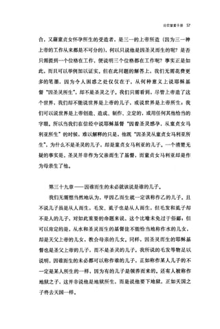 论信望爱手册 57
合，又藉童贞女怀孕所生的受造者，是三一的上帝所造(因为三一神
上帝的工作从来都是不可分的) ，何以只说他是因圣灵而生的呢?是否
只需提到一个位格在工作，便说明三个位格都在工作呢?事实正是如
此，而且可以举例加以证实。但在此问题的解答上，我们无需花费更
多的笔墨，因为令人困惑之处仅仅在于，从何种意义上说耶稣基
督"因圣灵所生"却不是圣灵之子。我们只需看到，尽管上帝造了这
个世界，我们却不能说世界是上帝的儿子，或说世界是上帝所生 s 我
们可以说世界是上帝创造、造成、制作、立定的，或用任何其他恰当的
字眼。所以当我们在信经中说耶稣基督"因着圣灵感孕，从童贞女马
利亚所生"的时候，难以解释的只是，他既"因圣灵从童贞女马利亚所
生"为什么不是圣灵的儿子，却是童贞女马利亚的儿子。一个清楚无
疑的事实是，圣灵并非作为父亲而生了基督，而童贞女马利亚却是作
为母亲生了他。
第三十九章一一因谁而生的未必就该说是谁的儿子。
我们无需想当然地认为，甲因乙而生就一定该称作乙的儿子。且
不说儿子虽是从人而生，毛发、虱子也是从人而生，但毛发和虱子却
不是人的儿子，对如此重要的命题来说，这个比喻未免过于俗鄙 g 但
可以肯定的是，从水和圣灵而生的基督徒不能恰当地称作水的儿女，
却是天父上帝的儿女，教会母亲的儿女。同样，因圣灵而生的耶稣基
督也是圣父上帝的儿子，而不是圣灵的儿子。我所说的毛发等物足以
说明，因谁而生的未必都可以称作谁的儿子，正如称作某人儿子的不
一定是某人所生的一样，因为有的儿子是领养而来的。还有人被称作
地狱之子，这并非说他是地狱所生，而是说他要下地狱，正如天国之
子将去天国一样。
 