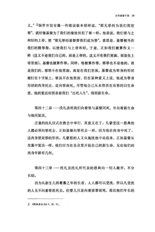 论信望爱手册 59
义。"①保罗并没有像一些错误版本那样说那无罪的为我们而犯
罪"，就好像基督为了我们的缘故而犯了罪一样 g 他是说，我们要与之
和好的上帝，使"那无罪的基督替我们成为罪"，意思是，基督被当作
我们的赎罪祭，以使我们与上帝和好。于是，正如我们被算作义一
样(这义不是我们自己的，而是上帝的，这义不在我们里面，而是在上
帝里面) ，基督也被算作罪 z 同样，他被算作罪，那罪也不是他的，而
是我们的，那罪不在他里面，而是在我们里面。基督成为罪身的形状
被钉在十字架上，罪虽不在他里面，但在某种意义上说，他成为罪身
形状的肉身死去，是向罪而死。尽管他自己从未曾活在有罪的旧生命
里，他的复活却预表着我们"出死人生得到新生命。
第四十二章一一洗礼表明我们向着罪与基督同死，并向着新生命
与他同复活。
庄重的洗礼仪式在教会中举行，其意义在于:凡蒙受这一恩典的
人都必须向罪死去，正如基督向罪死去一样，因为他在肉身中死了，
这肉身便是罪的形状 s 凡蒙恩的人又从施洗池中站起来，正如基督从
坟墓中复活一样，他们应当在圣灵里开始自己的新生命，无论他们的
肉身年龄有几何。
第四十三章一一洗礼及洗礼所代表的恩典向一切人敞开，不分
长幼。
因为从新生儿到莹莹之年的长者，人人都可以受洗，所以凡受洗
的人无不向着罪而死去。但婴儿只是向着原罪而死，而比他们年长的
x ((哥林多后书)) 5: 20、 21 0
 