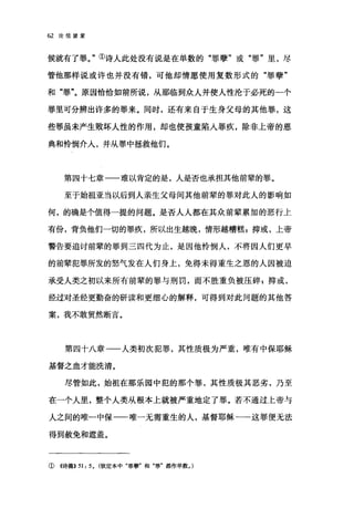 62 论信望爱
候就有了罪。"①诗人此处没有说是在单数的"罪孽"或"罪"里，尽
管他那样说或许也并没有错，可他却情愿使用复数形式的"罪孽"
和"罪"。原因恰恰如前所说，从那临到众人并使人性沦于必死的一个
罪里可分辨出许多的罪来。同时，还有来自于生身父母的其他罪，这
些罪虽未产生败坏人性的作用，却也使孩童陷入罪疚，除非上帝的恩
典和怜悯介人，并从罪中拯救他们。
第四十七章一一难以肯定的是，人是否也承担其他前辈的罪。
至于始祖亚当以后到人亲生父母间其他前辈的罪对此人的影响如
何，的确是个值得一提的问题。是否人人都在其众前辈累加的恶行上
有份，背负他们一切的罪疚，所以出生越晚，情形越糟糕 p 抑或，上帝
警告要追讨前辈的罪到三四代为止，是因他怜悯人，不将因人们更早
的前辈犯罪所发的怒气发在人们身上，免得未得重生之恩的人因被迫
承受人类之初以来所有前辈的罪与刑罚，而不胜重负被压碎$抑或，
经过对圣经更勤奋的研读和更细心的解释，可得到对此问题的其他答
案，我不敢贸然断言。
第四十八章-一人类初次犯罪，其性质极为严重，唯有中保耶稣
基督之血才能洗清。
尽管如此，始祖在那乐园中犯的那个罪，其性质极其恶劣，乃至
在一个人里，整个人类从根本上就被严重地定了罪。若不通过上帝与
人之间的唯一中保一一唯一无需重生的人，基督耶稣一一这罪便无法
得到赦免和遮盖。
①((诗篇)) 51: 5, (钦定本中"罪孽"和"罪"都作单数，)
 
