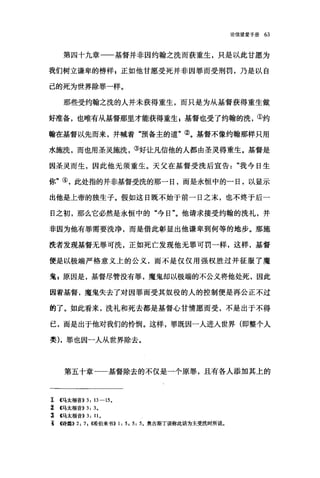 论倍望爱手册 63
第四十九章一一基督并非因约翰之洗而获重生，只是以此甘愿为
我们树立谦卑的榜样 E 正如他甘愿受死并非因罪而受刑罚，乃是以自
己的死为世界除罪一样。
那些受约翰之洗的人并未获得重生，而只是为从基督获得重生做
好准备，也唯有从基督那里才能获得重生 g 基督也受了约翰的洗，①约
翰在基督以先而来，并喊着"预备主的道"②。基督不像约翰那样只用
水施洗，而也用圣灵施洗，③好让凡信他的人都由圣灵得重生。基督是
因圣灵而生，因此他无须重生。天父在基督受洗后宣告"我今日生
你"④，此处指的并非基督受洗的那一日，而是永恒中的一日，以显示
出他是上帝的独生子。假如这日既不始于前一日之末，也不终于后一
日之初，那么它必然是永恒中的"今日"。他请求接受约翰的洗礼，并
非因为他有罪需要洗净，而是借此彰显出他谦卑到何等的地步。那施
洗者发现基督无罪可洗，正如死亡发现他无罪可罚一样，这样，基督
便是以极端严格意义上的公义，而不是仅仅用强权胜过并征服了魔
鬼，原因是，基督尽管没有罪，魔鬼却以极端的不公义将他处死，因此
因着基督，魔鬼失去了对因罪而受其奴役的人的控制便是再公正不过
的了。如此看来，洗礼和死去都是基督心甘情愿而受，不是出于不得
已，而是出于他对我们的怜悯。这样，罪既因一人进入世界(即整个人
类)，罪也因一人从世界除去。
第五十章一一基督除去的不仅是一个原罪，且有各人添加其上的
工 4马太福音)) 3: 13-15.
% (马太福音)) 3: 3.
主 4马太福音)) 3: 11.
主 f诗篇)) 2: 7 , (1唏伯来书)) 1: 5 , 5: 5。奥古斯丁误称此话为主受洗时所说。
 