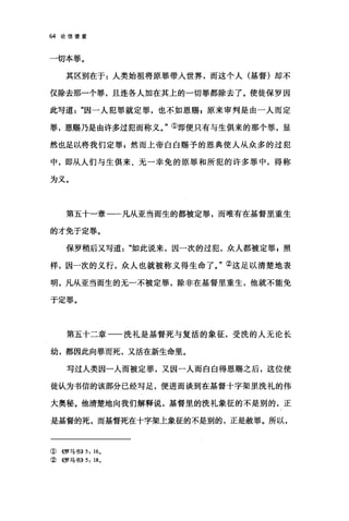 64 论信望爱
一切本罪。
其区别在于:人类始祖将原罪带入世界，而这个人(基督)却不
仅除去那一个罪，且连各人加在其上的一切罪都除去了。使徒保罗因
此写道因一人犯罪就定罪，也不如恩赐 g 原来审判是由一人而定
罪，恩赐乃是由许多过犯而称义。"①即便只有与生俱来的那个罪，显
然也足以将我们定罪自然而上帝白白赐予的恩典使人从众多的过犯
中，即从人们与生俱来、无一幸免的原罪和所犯的许多罪中，得称
为义。
第五十一章一一凡从亚当而生的都被定罪，而唯有在基督里重生
的才免于定罪。
保罗稍后又写道如此说来，因一次的过犯，众人都被定罪 g 照
样，因一次的义行，众人也就被称义得生命了。"②这足以清楚地表
明，凡从亚当而生的无一不被定罪，除非在基督里重生，他就不能免
于定罪。
第五十二章一一洗礼是基督死与复活的象征，受洗的人无论长
幼，都因此向罪而死，又活在新生命里。
写过人类因一人而被定罪，又因一人而白白得恩赐之后，这位使
徒认为书信的该部分已经写足，便进而谈到在基督十字架里洗礼的伟
大奥秘。他清楚地向我们解释说，基督里的洗礼象征的不是别的，正
是基督的死，而基督死在十字架上象征的不是别的，正是赦罪。所以，
①《罗马书)) 5: 16.
②《罗马书)) 5: 18.
 