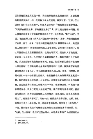 论信望爱手册 65
正如基督的死是真实的一样，我们的罪得赦免也是真实的 g 正如基督
的复活是真实的一样，我们称义也是真实的。保罗写道这样，怎么
说呢?我们可以仍在罪中，叫恩典显多吗?"①因为他在前面曾写过，
"只是罪在哪里显多，恩典就更显多了"②，所以提出这样的问题，即
人继续活在罪里好使恩典更显多是否合宜。他自答道断乎不可又
说"我们在罪上死了的人岂可仍在罪中活着呢?"接着，为表明我们确
已在罪上死了，他说岂不知我们这受洗归入基督耶稣的人，是受洗
归人他的死吗1" 假如我们受洗归入基督的死，证明我们向罪死了，那
么即便是初生儿在基督里受洗，也是向罪而死，受洗归入了他的死。
在此事上无人例外，凡受洗归入基督耶稣的人，都是受洗归入了他的
死。以上是为证明我们是向罪而死。那么，初生的婴儿重生时是向什
么罪而死呢?岂不是向那与生俱来的原罪吗?这样，保罗接下来的话
就同样适用于婴儿了"所以我们藉着洗礼归人死，和他一同埋葬，原
是叫我们一举一动有新生的样式，像基督藉着父的荣耀从死里复活一
样。我们若在他死的形状上与他联合，也要在他复活的形状上与他联
合。因为知道我们的旧人和他同钉十字架，使罪身灭绝，叫我们不再
作罪的奴仆，因为已死的人是脱离了罪。我们若是与基督同死，就信
必与他向活，因为知道基督既从死里复活，就不再死，死也不再作他
的主了。他死是向罪死了，只有一次 z 他活是向上帝活着。这样，你们
向罪也当看自己是死的 p 向上帝在基督耶稣里，却当看自己是活的。"
于是，他以证明我们不可继续活在罪里以使恩典显多作为开始，说:
‘这样，怎么说呢?我们可以仍在罪中，叫恩典显多吗?"为说明我们向
r <<罗马书)) 6: 1.
:î <<罗马书)) 5: 20.
 