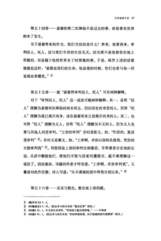 论信望爱手册 67
第五十四章一一基督的第二次降临不是过去的事，而是要在世界
的末了发生。
至于基督将来的作为，我们当信的是什么?将来，他要再来，审
判活人、死人，这与我们今世的生活无关。因为那不是他曾经在地上
所做的，而是属于他到世界末了时要做的事。于是，保罗上述的话紧
接就是这样基督是我们的生命，他显现的时候，你们也要与他一同
显现在荣耀里。"①
第五十五章一一就"基督将审判活人、死人"可有两种解释。
对于"审判活人、死人"这一说法可做两种解释:其一，是将"活
人"理解为基督再次降临时尚未死去，仍旧活在肉身里的人，而将"死
人"理解为现已离开肉身，或在基督再来之前离开肉身的人 E 其二，也
可将"活人"理解为义人，而将"死人"理解为不义的人，因为义人也
要与其他人同受审判。"上帝的审判"有时是贬义，如作恶的，复活
受审判"引有时又是褒义，如上帝啊，求你以你的名救我，凭你的
大能审判我"③。再想到是上帝的审判分别善恶，并将善者分在他的右
边，从恶中解救他们，使他们不致与恶者同遭毁灭，就不难理解这一
说法了。因此缘故，诗篇的作者才呼求道"上帝啊，求你审判我又
像是对此作注脚，诗人写道从不虔诚的国中将我分别出来。"④
第五十六章一一圣灵与教会。教会是上帝的殿。
J)伺k罗离书)) 3: 4.
ílψ9翰福音)) 5: 29. (钦定本与和合本的"复活定罪"相同。)
;t ((诗篇)) 54: 1. 中文和合本译作凭你的大能为我伸冤。" 中译者
11 ((诗篇)) 43: 1. (钦定本与和合本的"求你伸我的冤，向不虔诚的国为我辨届"相同。)
 