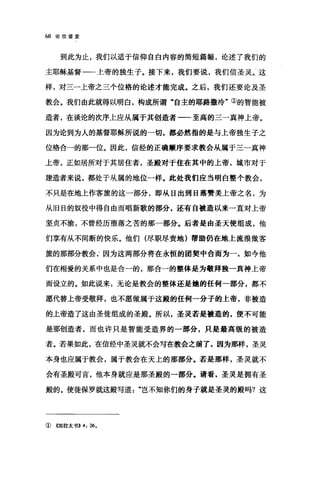 68 论信望爱
到此为止，我们以适于信仰自白内容的简短篇幅，论述了我们的
主耶稣基督一一上帝的独生子。接下来，我们要说，我们信圣灵。这
样，对三一上帝之三个位格的论述才能完成。之后，我们还要论及圣
教会。我们由此就得以明白，构成所谓"自主的耶路撒冷"①的智能被
造者，在谈论的次序上应从属于其创造者一一至高的三一真神上帝。
因为论到为人的基督耶稣所说的一切，都必然指的是与上帝独生子之
位格合一的那一位。因此，信经的正确顺序要求教会从属于三一真神
上帝，正如居所对于其居住者，圣殿对于住在其中的上帝，城市对于
建造者来说，都处于从属的地位一样。此处我们应当明白整个教会，
不只是在地上作客旅的这一部分，即从日出到日落赞美上帝之名，为
从旧日的奴役中得自由而唱新歌的部分，还有自被造以来一直对上帝
坚贞不渝，不曾经历堕落之苦的那一部分。后者是由圣天使组成，他
们享有从不间断的快乐。他们(尽职尽责地)帮助仍在地上流浪做客
旅的那部分教会因为这两部分将在永恒的团契中合而为一，如今他
们在相爱的关系中也是合一的，那合一的整体是为敬拜独一真神上帝
而设立的。如此说来，无论是教会的整体还是煌的任何一部分，都不
愿代替上帝受敬拜，也不愿做属于这殿的任何一分子的上帝，非被造
的上帝造了这由圣徒组成的圣殿。所以，圣灵若是被造的，便不可能
是那创造者，而也许只是智能受造界的一部分，只是最高级的被造
者。若果如此，在信经中圣灵就不会写在教会之前了，因为那样，圣灵
本身也应属于教会，属于教会在天上的那部分。若是那样，圣灵就不
会有圣殿可言，他本身就应是那圣殿的一部分。请看，圣灵是拥有圣
殿的。使徒保罗就这殿写道"岂不知你们的身子就是圣灵的殿吗?这
①《加拉太书)) 4: 26.
 