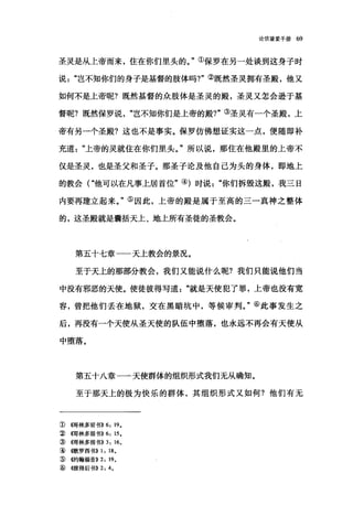 论信望爱手册 69
圣灵是从上帝而来，住在你们里头的。"①保罗在另一处谈到这身子时
说岂不知你们的身子是基督的肢体吗?"②既然圣灵拥有圣殿，他又
如何不是上帝呢?既然基督的众肢体是圣灵的殿，圣灵又怎会逊于基
督昵?既然保罗说岂不知你们是上帝的殿?"③圣灵有一个圣殿，上
帝有另一个圣殿?这也不是事实。保罗仿佛想证实这一点，便随即补
充道上帝的灵就住在你们里头。"所以说，那住在他殿里的上帝不
仅是圣灵，也是圣父和圣子。那圣子论及他自己为头的身体，即地上
的教会("他可以在凡事上居首位"的时说你们拆毁这殿，我三日
内要再建立起来。"⑤因此，上帝的殿是属于至高的三一真神之整体
的，这圣殿就是囊括天上、地上所有圣徒的圣教会。
第五十七章一一天上教会的景况。
至于天上的那部分教会，我们又能说什么呢?我们只能说他们当
中没有邪恶的天使。使徒彼得写道"就是天使犯了罪，上帝也没有宽
容，曾把他们丢在地狱，交在黑暗坑中，等候审判。"⑥此事发生之
后，再没有一个天使从圣天使的队伍中堕落，也永远不再会有天使从
中堕落。
第五十八章一一天使群体的组织形式我们无从确知。
至于那天上的极为快乐的群体，其组织形式又如何?他们有无
① (传哥林多前书)} 6: 19.
②伺林多前书}} 6: 15.
③{饵林多前书}} 3: 16。
④撒罗西书}} 1: 18.
3辛倍甘翰福音}} 2: 19.
@ ((彼得后书)} 2: 4.
 