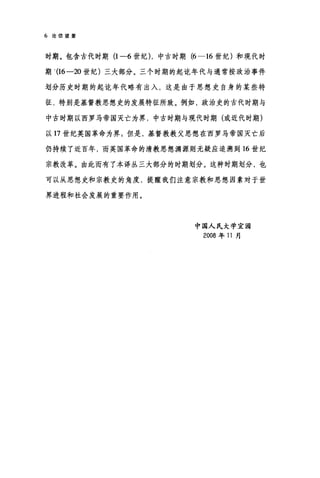 6 论信望爱
时期。包含古代时期 (1-6 世纪) ，中古时期 (6-16 世纪)和现代时
期 '(16-20 世纪)三大部分。三个时期的起吃年代与通常按政治事件
划分历史时期的起吃年代略有出入，这是由于思想史自身的某些特
征，特别是基督教思想史的发展特征所致。例如，政治史的古代时期与
中古时期以西罗马帝国灭亡为界，中古时期与现代时期(或近代时期)
以 17 世纪英国革命为界 5 但是，基督教教父思想在西罗马帝国灭亡后
仍持续了近百年，而英国革命的清教思想渊源则无疑应追溯到 16 世纪
宗教改革。由此而有了本译丛三大部分的时期划分。这种时期划分，也
可以从思想史和宗教史的角度，提醒我们注意宗教和思想因素对于世
界进程和社会发展的重要作用。
中国人民大学宜国
2008 年 11 月
 