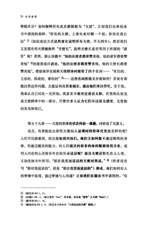 70 论信望爱
等级区分?如何解释所有成员都统称为"天使"，正如我们在希伯来
书中读到的那样"所有的天使，上帝从来对哪一个说:你坐在我右
边"①(如此表达方式显然意在说明所有天使，并无例外) I 然而我们
又发现有些天使被称作"天使长这些天使长是否等同于所谓的"诸
军"呢?若然，那么诗篇中"他的众使者都要赞美他，他的诸军都要赞
美他"②的意思或许就是他的众使者都要赞美他，他的天使长都要
赞美他"。使徒保罗在统称天使群体时使用了四个名词-一"有位的、
主治的、执政的、掌权的"③一一这些名词所指又分别如何?若是有谁
能回答这些问题，且能证明其答案属实，就由他们来回答吧。至于我，
我承认自己对此一无所知。我甚至不敢肯定是否太阳、月亮和众星也
是天使群体中的一部分，尽管许多人认为它们不过是无感觉、无智能
的发光体而已。
第五十九章一一天使的形体性状若何是一难题，讨论也了无意义。
况且，有谁能说出那些天使向人显现时的形体究竟是怎样的呢?
人们不仅能看到，而且能触摸到他们.他们又如何能不通过物质的身
体，而通过属灵的能力，向人们属灵的丽非肉体的眼睛展现异象，或
对人内在的心灵而非外在的耳朵说话呢?而且天使还驻扎在人心里，
正如先知书中所写那在我里面说话的天使对我说。"④(作者没有
写"那对我说话的"，而是"那在我里面说话的-)抑或，他们如何在人
的梦境中显现，通过梦境与人沟通?正如我们在福音书中读到的"有
①(唏伯来书)) 1: 13.
②((诗篇)) 148: 2. (修订版作 "ho:旷，系单数，而非表·清军·之义跑、l5ls". )
③{歌罗西书)) 1: 16.
④ (叶散迦利亚书>> 1: 9. (钦定本与和合本"与我说话的天便'相同. )
 