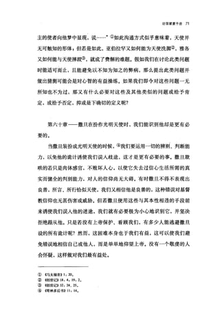 论信望爱手册 71
主的使者向他梦中显现，说……"①如此沟通方式似乎意味着，天使并
无可触知的形体 E 但若是如此，亚伯拉罕又如何能为天使洗脚②，雅各
又如何能与天使摔跤③，就成了费解的难题。假如我们在讨论此类问题
时能适可而止，且能避免以不知为知之的弊病，那么提出此类问题并
做出猜测可能会是对心智的有益操练。如果我们即令对这些问题一无
所知也不为过，那又有什么必要对这些及其他类似的问题或给予肯
定，或给予否定，抑或是下确切的定义呢?
第六十章一一撒且在扮作光明天使时，我们能识别他却是更有必
要的。
当撒旦装扮成光明天使的时候，④我们要运用一切的辨别、判断能
力，以免他的诡计诱使我们误入歧途，这才是更有必要的事。撒旦欺
哄的若只是肉体感官，不败坏人心，以使它失去过信心生活所需的真
实而健全的判别能力，对人的信仰尚无大碍。有时撒旦不得不表现出
良善，所言、所行恰似天使，我们又相信他是良善的，这种错误对基督
教信仰也无甚伤害或威胁。但若撒旦使用这些与其本性相违的手段前
来诱使我们误人他的迷途，我们就有必要极为小心地识别它，并坚决
拒绝跟从他。只是若没有上帝保护、看顾我们，有多少人能逃避撒旦
设的所有诡计呢?然而，这困难本身也于我们有益，这可以使我们避
免错误地相信自己或他人，而是单单地仰望上帝。没有一个敬虔的人
会怀疑，这样做对我们最有益处。
①((马太福音)) 1: 20。
②((创世记)) 18: 4 , 19: 2.
③((，创世记)) 32: 24、 25.
④{愣林多后书)) 11: 14.
 