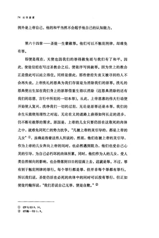 74 论倍望爱
例外是上帝自己，他的和平当然不会超乎他自己的认知能力。
第六十四章-一圣徒一生蒙赦罪。他们可以不触犯刑律，却难免
有罪。
即便是现在，天使也因我们的罪得赦免而与我们有了和平。因
此，使徒信经在写过圣教会之后，便依序写到赦罪。因为世上的教会
正是借此可以站立得住。同样是借此，那些曾经失丧又被寻回的人不
会再失丧。上帝洗礼的恩典为我们存留是为消除我们的原罪。洗礼的
恩典使出生加在我们身上的原罪借重生得以消除(这恩典消除的还有
我们的思想、言行中所犯的→切本罪)。从此，上帝恩惠的伟大行动便
开始使人复兴，洗净我们一切的过犯，无论是原罪还是本罪，我们的
余生从能使用理性之时起，无论在义的道路上获得如何长足的进步，
仍不断有赦罪的需求。原因是，上帝的儿女只要仍活在这取死的肉体
之中，就难免同死亡的势力抗争。"凡被上帝的灵引导的，都是上帝的
儿女"①，虽确是指着这些人所说的，然而，他们在被上帝的灵引导，
作为上帝的儿女奔向上帝的同时，也必然遇到阻力，他们也受自己心
灵的引导，为自己必朽坏的肉体所累。同时，他们作为人的儿女，受人
类自然倾向的影响，也会滑落到旧日的层面上去，这就是罪。不过，罪
有别于触犯刑律的罪行。每个罪行都是罪，但并非每个罪都有罪行。
所以我们说，圣徒仍活在必死的肉体中的同时可以没有罪行，但正如
使徒约翰所说"我们若说自己无罪，便是自欺。"②
①((罗马书)) 8: 14.
② 4的翰-书)) 1: 8.
 