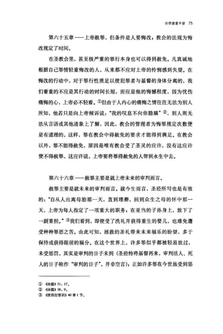 论信望爱手册 75
第六十五章一一上帝赦罪，但条件是人要悔改 z 教会的法规为悔
改规定了时间。
在圣教会里，甚至极严重的罪行本身也可以得到赦免。凡真诚地
根据自己罪情轻重悔改的人，从来都不应对上帝的怜悯感到失望。在
悔改的行动中，对于罪行性质足以使犯罪者与基督的身体分离的，我
们看重的不应是其行动的时间长短，而应是他的悔憾程度，因为忧伤
痛悔的心，上帝必不轻看。①但由于人内心的痛悔之情往往无法为别人
所知，他若只是向上帝倾诉说"我的叹息不向你隐瞒"②，别人则无
法从言语或其他迹象上了解，因此，教会的管理者为悔罪规定次数便
是有道理的，这样，罪在教会中得赦免的要求才能得到满足。在教会
以外，罪不能得赦免，原因是唯有教会受了圣灵的应许，没有这应许
便不得赦罪，这应许说，上帝要将罪得赦免的人带到永生中去。
第六十六章一一赦罪主要是就上帝未来的审判而言。
赦罪主要是就未来的审判而言。就今生而言，圣经所写也是有效
的自从人出离母胎那一天，直到埋葬，回到众生之母的怀中那一
天，上帝为每人指定了一项重大的职务，在亚当的子孙身上，放下了
一副重担。"③我们看到，即使受了洗礼并获得重生的婴儿，也难免遭
受种种罪恶之苦。由此可知，拯救的圣礼带来未来福乐的盼望，多于
保持或获得眼前的福分。在这个世界上，许多罪似乎都被轻易放过，
未受惩罚，其实是审判的日子未到(圣经特将基督再来，审判活人、死
人的日子称作"审判的日子并非空言) I 正如许多罪在今世虽受到惩
①《诗篇}} 51: 17.
② 4诗篇}} 38: 9.
③《便西拉智讪I}} 40 章 1 节。
 