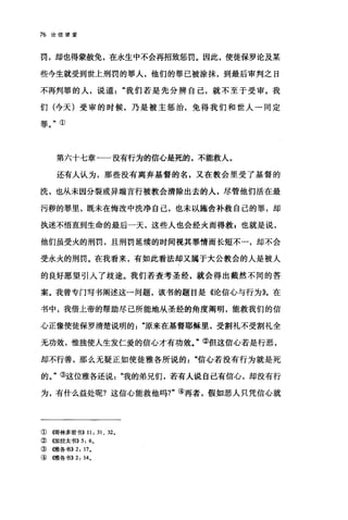 76 论信望爱
罚，却也得蒙赦免，在永生中不会再招致惩罚。因此，使徒保罗论及某
些今生就受到世上刑罚的罪人，他们的罪已被涂抹，到最后审判之日
不再判罪的人，说道"我们若是先分辨自己，就不至于受审。我
们(今天)受审的时候，乃是被主惩治，免得我们和世人一同定
罪。"①
第六十七章一一没有行为的信心是死的，不能救人。
还有人认为，那些没有离弃基督的名，又在教会里受了基督的
洗，也从未因分裂或异端言行被教会清除出去的人，尽管他们活在最
污秽的罪里，既未在悔改中洗净自己，也未以施舍补救自己的罪，却
执迷不悟直到生命的最后一天，这些人也会经火而得救 E 也就是说，
他们虽受火的刑罚，且刑罚延续的时间视其罪情而长短不一，却不会
受永火的刑罚。在我看来，有如此看法却又属于大公教会的人是被人
的良好愿望引人了歧途。我们若查考圣经，就会得出截然不同的答
案。我曾专门写书阐述这一问题，该书的题目是《论信心与行为趴在
书中，我借上帝的帮助尽己所能地从圣经的角度阐明，能救我们的信
心正像使徒保罗清楚说明的原来在基督耶稣里，受割礼不受割礼全
无功效，惟独使人生发仁爱的信心才有功效。"②但这信心若是行恶，
却不行善，那么无疑正如使徒雅各所说的信，t;若没有行为就是死
的。"③这位雅各还说我的弟兄们，若有人说自己有信心，却没有行
为，有什么益处呢?这信心能救他吗?"④再者，假如恶人只凭信心就
①{饵林多前书}} 11: 31 、 32。
②({加拉太书)} 5: 60
③ (何在各书}} 2: 170
④(锥各书}} 2: 140
 