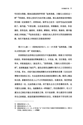论倍望爱手册 77
可以经火得救，假如这就是保罗所谓"虽然得救，乃像从火里经过一
样"①的意思，即信心没有行为也可使人得救，那么他的使徒同伴雅各
所言就一定是错的了。若然如此，保罗自己在另一处所写也必定是错
的了，他写道"不要自欺，无论是淫乱的、拜偶像的、奸淫的、作妻
童的、亲男色的、偷窃的、贪婪的、醉酒的、辱骂的、勒索的，都不能
承受上帝的国。"②这些在恶道上一意孤行的人若仍可以凭信基督而得
救，他们不能承受上帝的国又怎能是真的呢?
第六十八章一一{情林多前书)) 3: 11-15 所谓"虽然得救，乃像
从火里经过的一样"的真实涵义。
但因使徒们这些明白无误的宣告不可能是错的，那意义不甚明显
的说法，即那些根基建在耶稣基督之上，不用金、银、宝石建造，却用
草木、禾秸建造的人(是这些人虽然得救，乃像从火里经过的一
样"是那根基救了他们的，就有必要经过解释才能与以上引用的经文
不矛盾。草木、禾秸可被合理地理解为对世俗事物的恋慕(无论这些
事物本身如何正当)，失去这些东西总会使其恋慕者心痛。假若心痛虽
如火烧，基督却仍在此人心中占有根基的地位，也就是说，他仍然爱
基督胜过一切，且虽然痛火中烧，却宁愿失去自己所恋慕的东西，也
不愿失去基督，那么，他就像经火一样得救了。但在遇试探中，有人宁
愿为自己保住不能长存的属世之物，而不是基督，那么就没有以基督
作自己的根基，而是把属世的事物放在首位，而建造房子首先要立的
① (仔哥林多前书)) 3: 15.
②{雨林多前书>>6: 9、 10.
③懦林多前书>>3: 11-15. 15 节中的"火"并非介乎死亡与复活中间状态的炼狱之火，而如 14
节所说，是审判之日的火.一一萨蒙德
 