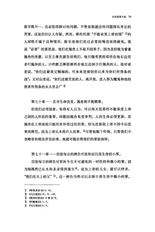 论信望爱手册 79
救早晚不一，这是值得探讨的问题，不管是能就这些问题得出肯定的
答案，还是仍旧让人存疑。然而，那些所谓"不能承受上帝的国"①的
人却绝不属于这种情形，除非是他们经过必要的悔改而得赦免。我
说"必要"的意思是，他们在施舍上不是不结果子，因为圣经极为看重
施舍的美德，以至主事先就告诉我们，他只赐奖赏给那些在他右边而
多行施舍的人，只将匮乏降给那些在他左边而少行施舍的人，他对前
者说你们这蒙我父赐福的，可来承受那创世以来为你们所预备的
国飞又对后者说"你们这被咒诅的人，离开我，进入那为魔鬼和他的
使者所预备的永火里去!"②
第七十章一一若非生命改变，施舍则不能赎罪。
但我们必须留意，免得有人以为，可以每天犯那些不能承受上帝
之国的人所犯的重罪，却能因施舍免受审判。人的生命必须更新，而
施舍在上帝面前只能用来补偿过往的罪，却无法换取上帝不因今后犯
罪而降罚。因为上帝从未准许人犯罪，③尽管他赐下怜悯，只要我们不
忽略弥补既往所犯的罪，他就可能会将我们的罪涂抹掉。
第七十一章一一信徒每日的祷告可弥补站污其生命的小罪。
信徒每日的祷告可弥补今生不可避免的一时性的和微小的罪。因
为他既然已从水和圣灵得到重生④，成为上帝的儿女，就可以呼求，
"我们在天上的父"⑤。这一祷告当然可以去除日常生活中微小的罪。
J)~在哥林多前书)) 6: 10.
:2) <<马太福音)) 25: 31-46.
吝({便西拉智世iI)) 15 章 20 节­
~ 他号翰福音)) 3: 5.
~ <<马太福音)) 6: 9.
 