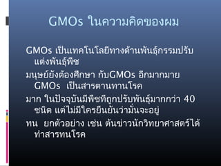GMOs ในความคิดของผม
GMOs เป็นเทคโนโลยีทางด้านพันธุ์กรรมปรับ
แต่งพันธุ์พืช
มนุษย์ยังต้องศึกษา กับGMOs อีกมากมาย
GMOs เป็นสารตานทานโรค
มาก ในปัจจุบันมีพืชทีถูกปรับพันธุ์มากกว่า 40
ชนิด แต่ไม่มีใครยืนยันว่ามั่นจะอยู่
ทน ยกตัวอย่าง เช่น ต้นข่าวนักวิทยาศาสตร์ได้
ทำาสารทนโรค
 