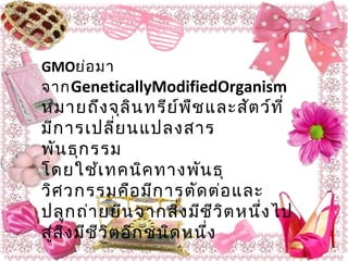 GMOย่อมา
จากGeneticallyModifiedOrganism
หมายถึงจุลินทรีย์พืชและสัตว์ที่
มีการเปลี่ยนแปลงสาร
พันธุกรรม
โดยใช้เทคนิคทางพันธุ
วิศวกรรมคือมีการตัดต่อและ
ปลูกถ่ายยีนจากสิ่งมีชีวิตหนึ่งไป
สู่สิ่งมีชีวิตอีกชนิดหนึ่ง
 