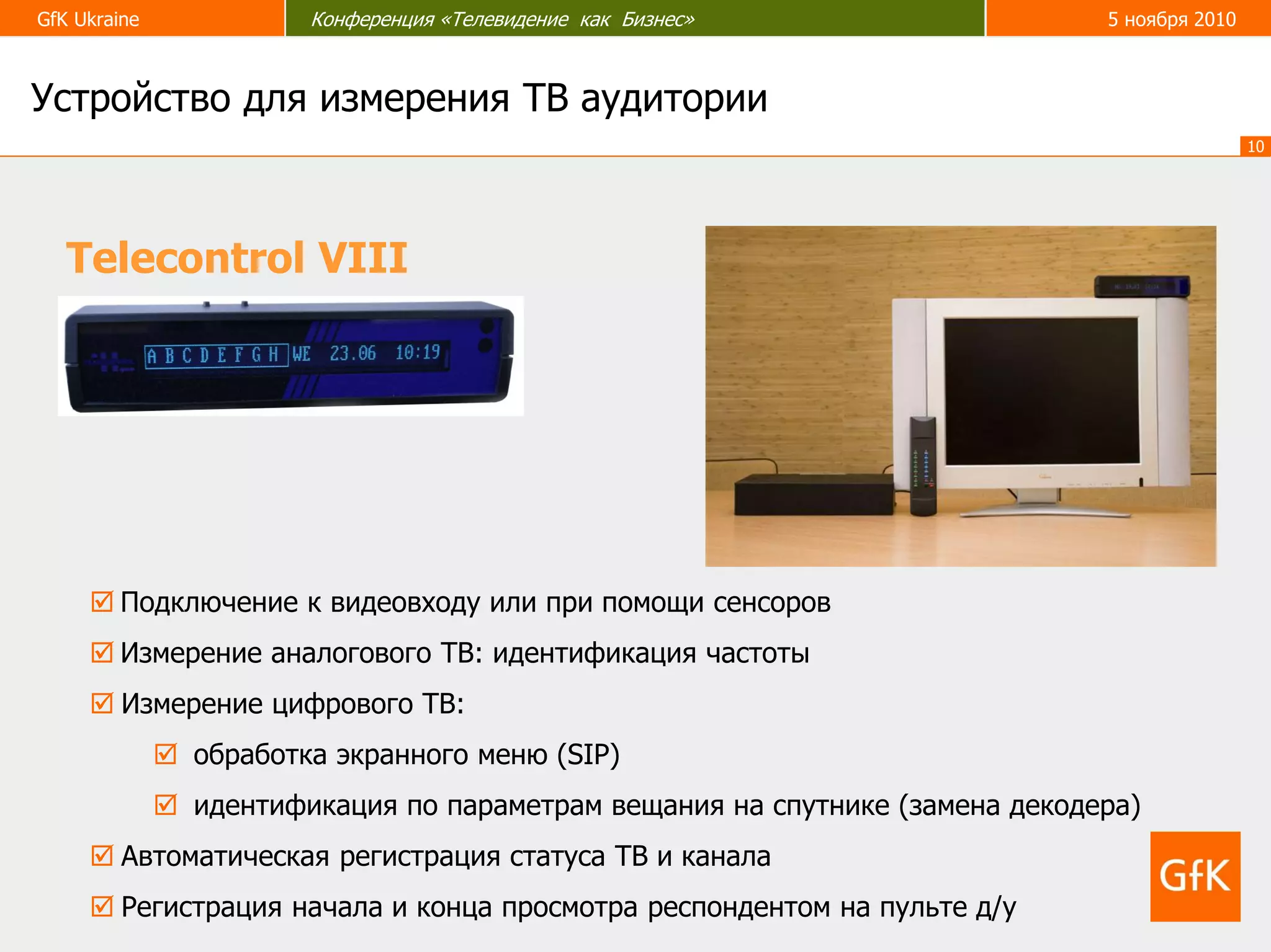 GfK Ukraine Конференция «Телевидение как Бизнес» 5 ноября 2010
10
Устройство для измерения ТВ аудитории
Telecontrol VIII
 Подключение к видеовходу или при помощи сенсоров
 Измерение аналогового ТВ: идентификация частоты
 Измерение цифрового ТВ:
 обработка экранного меню (SIP)
 идентификация по параметрам вещания на спутнике (замена декодера)
 Автоматическая регистрация статуса ТВ и канала
 Регистрация начала и конца просмотра респондентом на пульте д/у
 