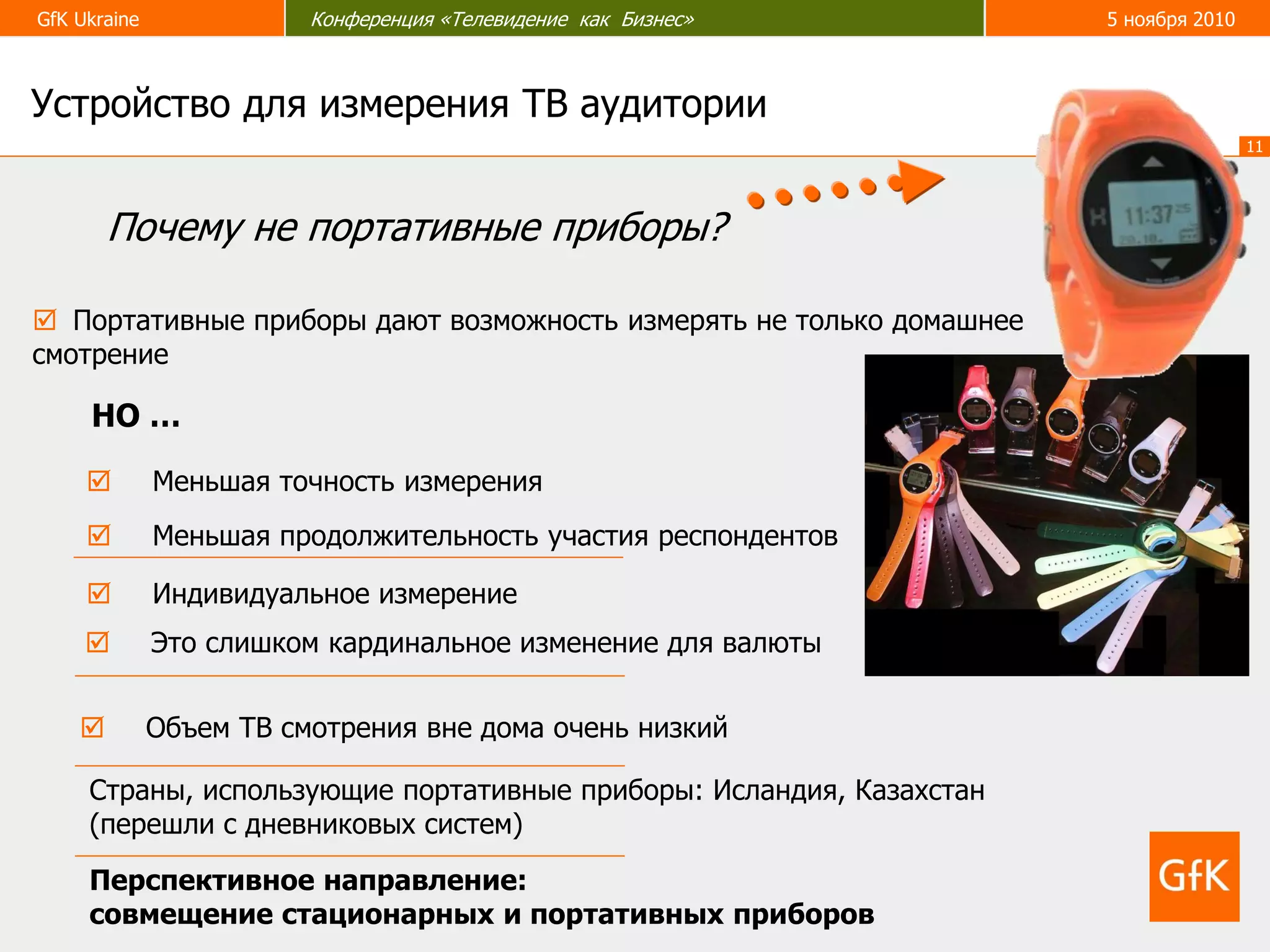 GfK Ukraine Конференция «Телевидение как Бизнес» 5 ноября 2010
11
 Портативные приборы дают возможность измерять не только домашнее
смотрение
Страны, использующие портативные приборы: Исландия, Казахстан
(перешли с дневниковых систем)
Почему не портативные приборы?
Перспективное направление:
совмещение стационарных и портативных приборов
НО …
 Меньшая точность измерения
 Меньшая продолжительность участия респондентов
 Индивидуальное измерение
 Объем ТВ смотрения вне дома очень низкий
Устройство для измерения ТВ аудитории
 Это слишком кардинальное изменение для валюты
 