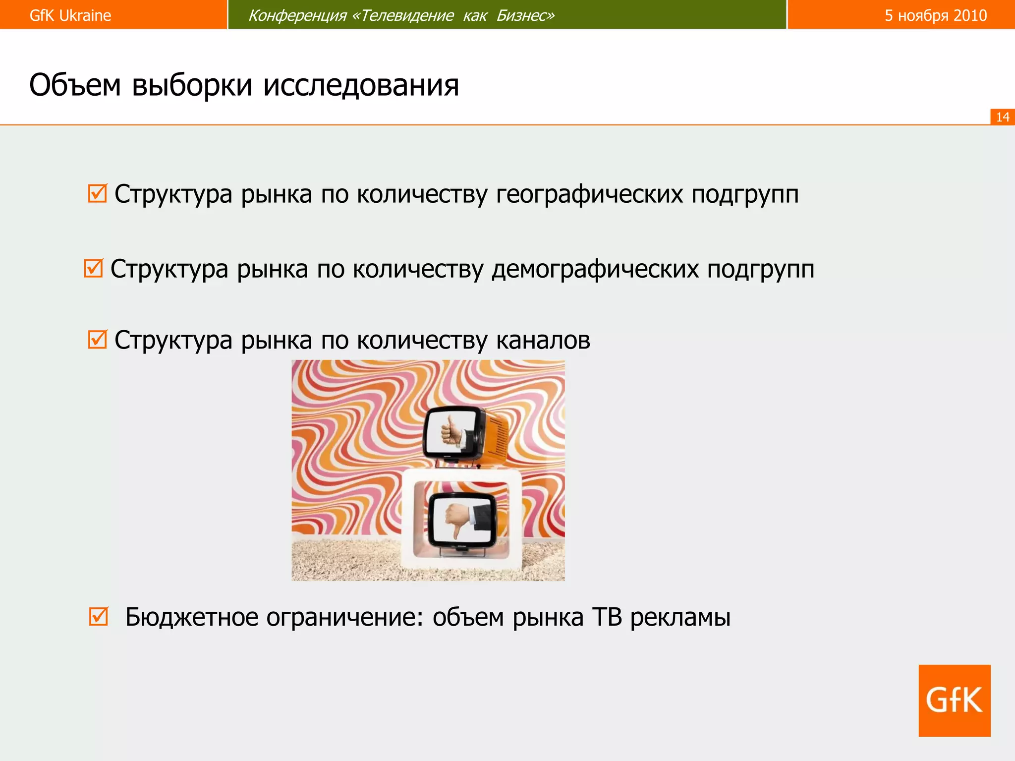 GfK Ukraine Конференция «Телевидение как Бизнес» 5 ноября 2010
14
 Бюджетное ограничение: объем рынка ТВ рекламы
 Структура рынка по количеству географических подгрупп
Объем выборки исследования
 Структура рынка по количеству каналов
 Структура рынка по количеству демографических подгрупп
 