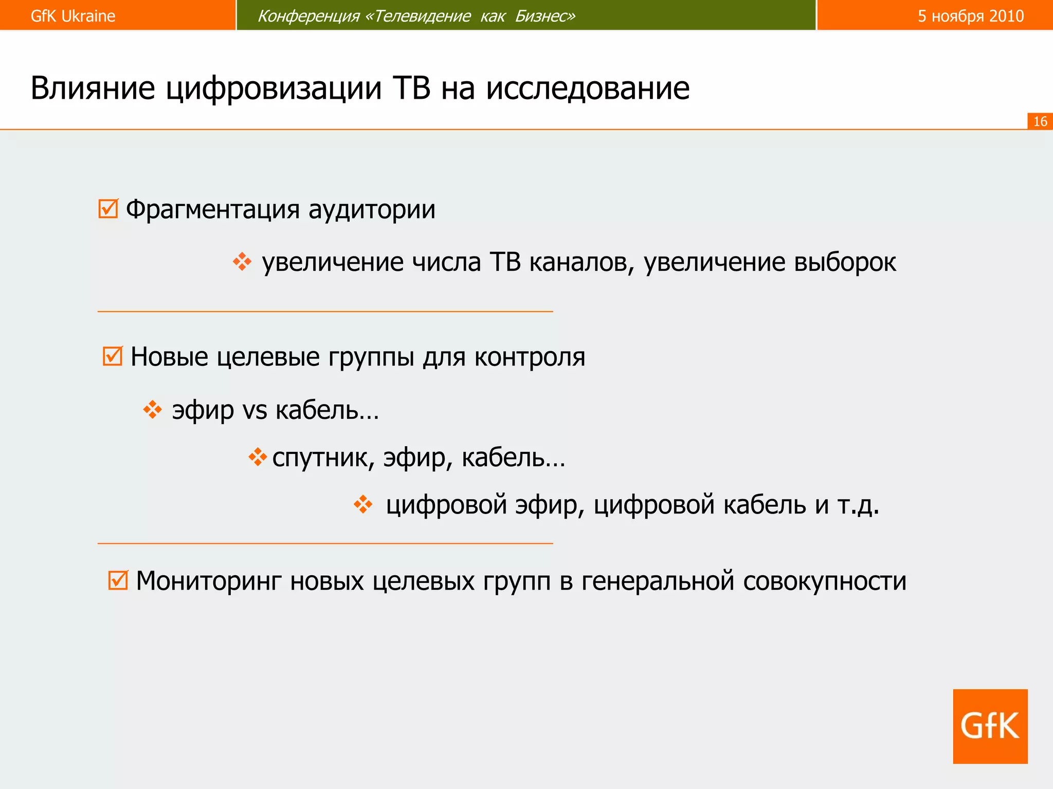 GfK Ukraine Конференция «Телевидение как Бизнес» 5 ноября 2010
16
 Фрагментация аудитории
 эфир vs кабель…
спутник, эфир, кабель…
 цифровой эфир, цифровой кабель и т.д.
 увеличение числа ТВ каналов, увеличение выборок
Влияние цифровизации ТВ на исследование
 Новые целевые группы для контроля
 Мониторинг новых целевых групп в генеральной совокупности
 