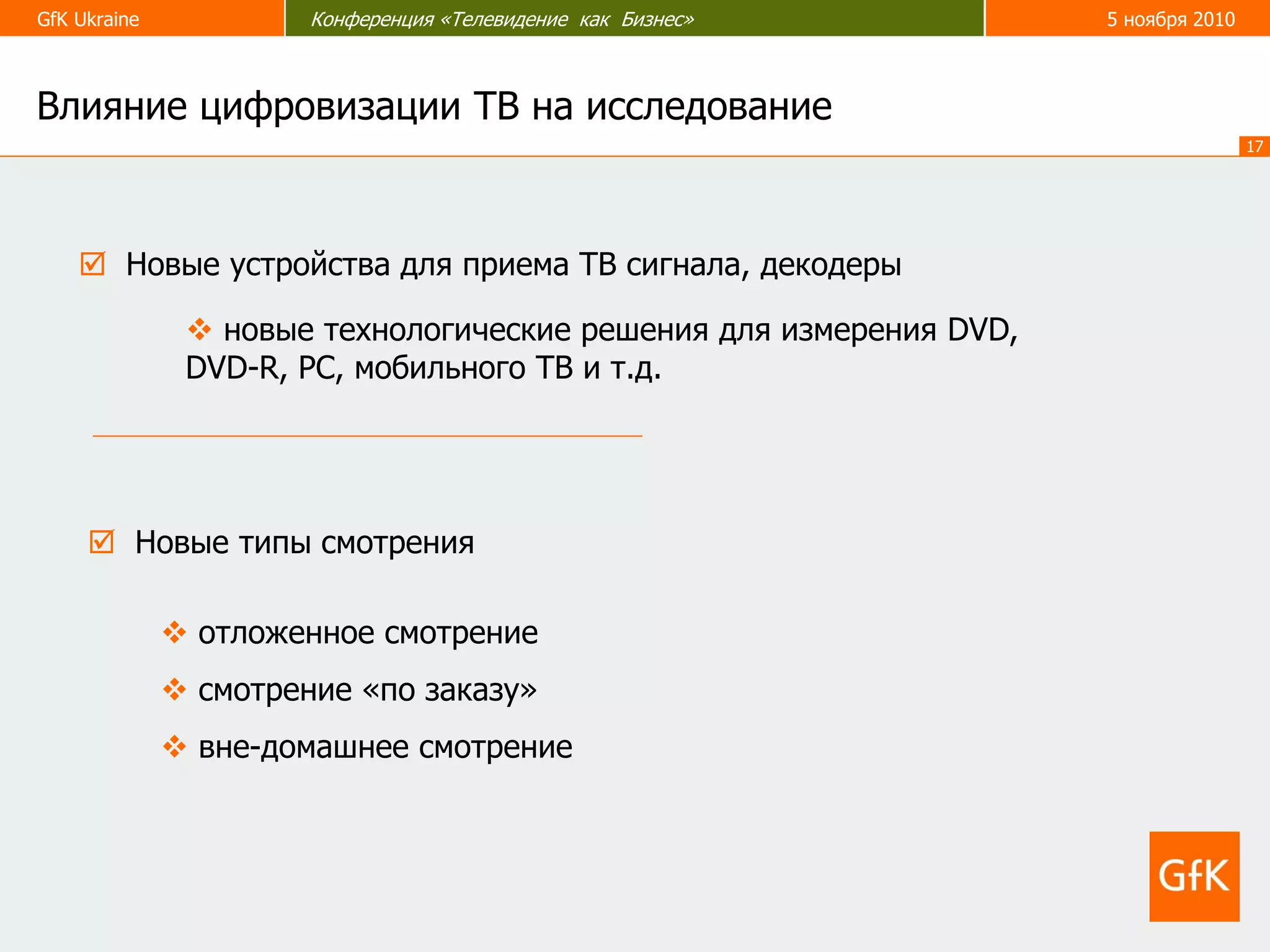 GfK Ukraine Конференция «Телевидение как Бизнес» 5 ноября 2010
17
 Новые устройства для приема ТВ сигнала, декодеры
 новые технологические решения для измерения DVD,
DVD-R, PC, мобильного ТВ и т.д.
 Новые типы смотрения
 отложенное смотрение
 смотрение «по заказу»
 вне-домашнее смотрение
Влияние цифровизации ТВ на исследование
 