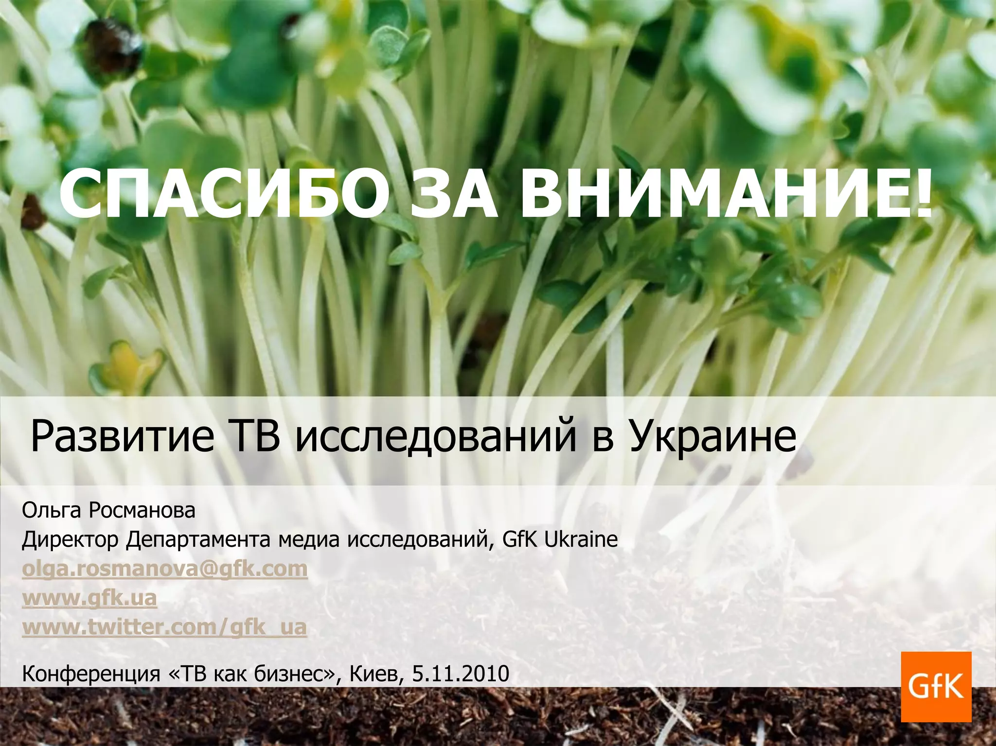 Развитие ТВ исследований в Украине
Ольга Росманова
Директор Департамента медиа исследований, GfK Ukraine
olga.rosmanova@gfk.com
www.gfk.ua
www.twitter.com/gfk_ua
Конференция «ТВ как бизнес», Киев, 5.11.2010
СПАСИБО ЗА ВНИМАНИЕ!
 