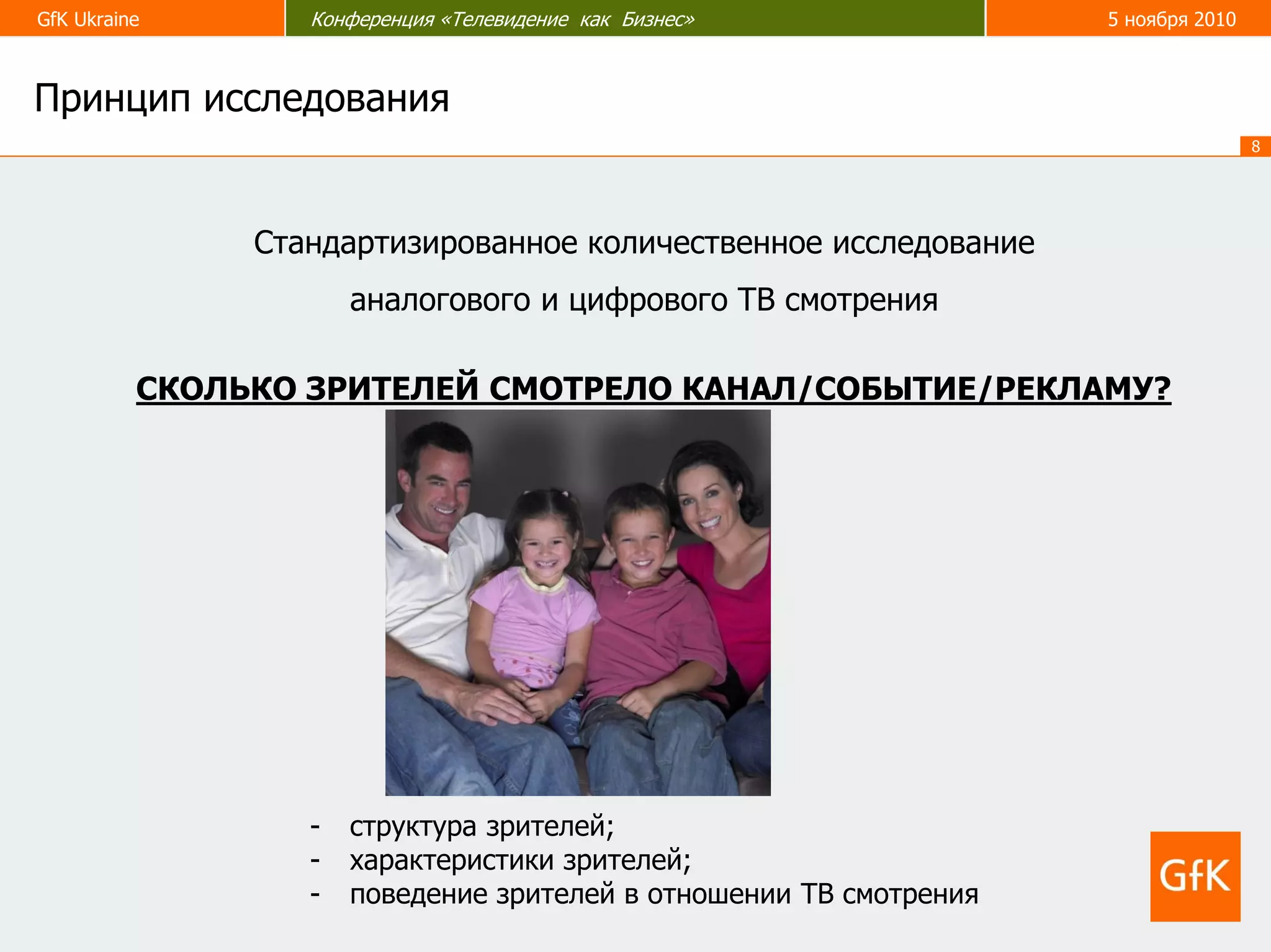 GfK Ukraine Конференция «Телевидение как Бизнес» 5 ноября 2010
8
Стандартизированное количественное исследование
аналогового и цифрового ТВ смотрения
СКОЛЬКО ЗРИТЕЛЕЙ СМОТРЕЛО КАНАЛ/СОБЫТИЕ/РЕКЛАМУ?
- структура зрителей;
- характеристики зрителей;
- поведение зрителей в отношении ТВ смотрения
Принцип исследования
 