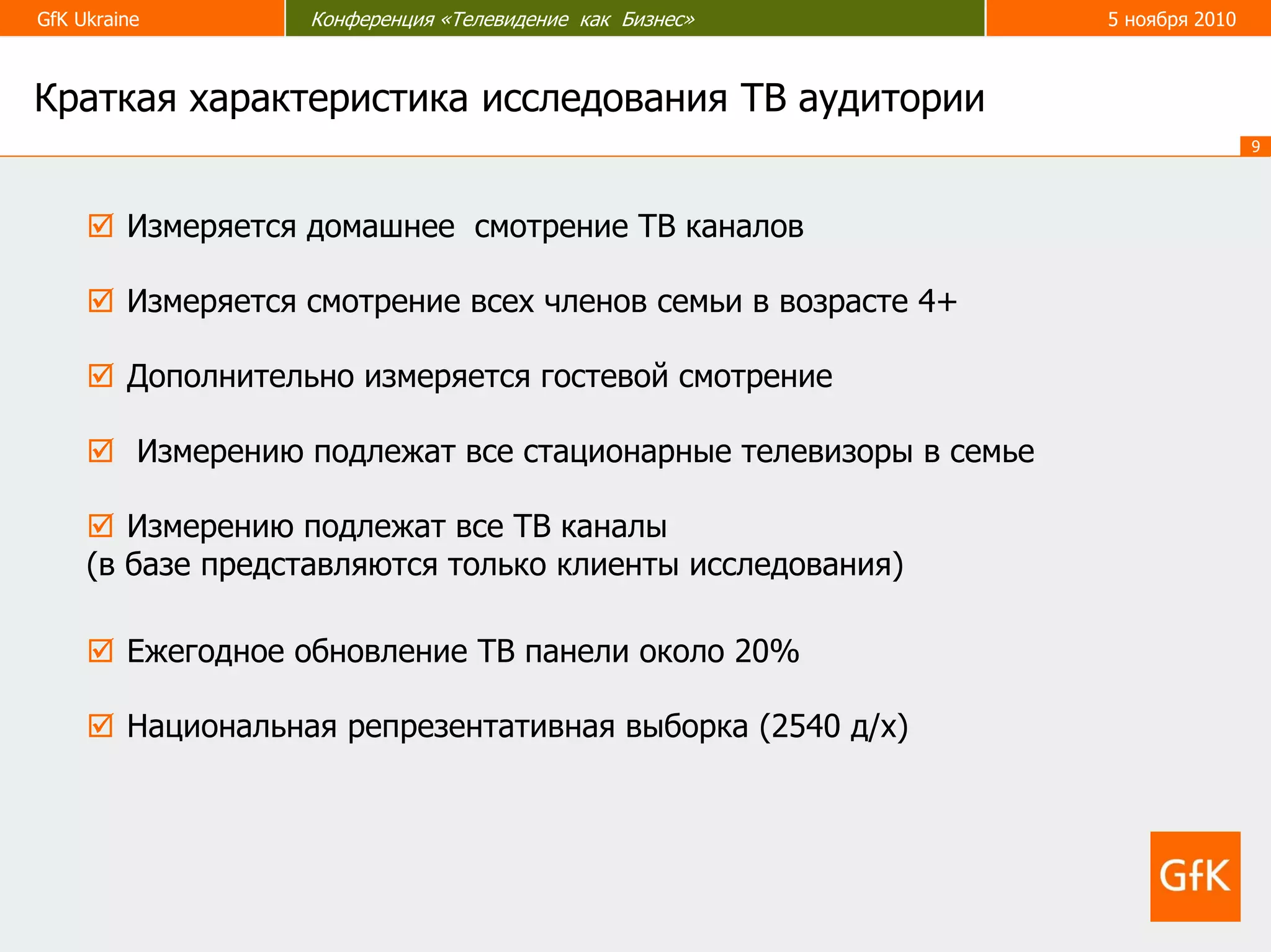 GfK Ukraine Конференция «Телевидение как Бизнес» 5 ноября 2010
9
 Дополнительно измеряется гостевой смотрение
Краткая характеристика исследования ТВ аудитории
 Измерению подлежат все ТВ каналы
(в базе представляются только клиенты исследования)
 Измерению подлежат все стационарные телевизоры в семье
 Измеряется домашнее смотрение ТВ каналов
 Измеряется смотрение всех членов семьи в возрасте 4+
 Национальная репрезентативная выборка (2540 д/х)
 Ежегодное обновление ТВ панели около 20%
 