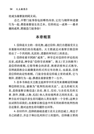 94 天主教简介
经成为基督徒的同义词。
总之，不管门徒身份包括哪些内容，它们与朝拜和道德
行为一起，都是基督徒生活之本。信仰的这一成果一一最卓
越的成果，那就是门徒身份!
本章概要
1.信仰是天主的一份礼物，通过信仰，我们自愿接受天主
在基督内对我们的自我通传。天主教就是对基督宗教信仰
给出了一个共同的、礼仪的、道德的和知识上的表达。
2. 信仰有着不同的"成果"。神学是对信仰作评论性的
反省，或者说，神学是"信仰寻求理解"。教义(官方的教导)
是信仰的准则，它指导教会的讲道、教理讲授和正式教导。
信理就是教会以最隆重的形式所宣布的教义，也就是，信理
是信仰的决定性准则。门徒身份是信仰最主要的成果，它与
朝拜、道德行为一起，渗透在基督徒整个一生中。
3. 在本书和在天主教主流神学中所采用来清晰说明和解
释信仰的方法，被称为"批判性的相关法"。这儿的相互关
系，是指基督宗教信息(圣经、教义、信经、与圣经无关的文
章、事件、图像、人物、礼仪)和人类处境两者之间的关系。这
种方法对引起许多生存问题的人类处境作一个分析;这种方
法试图告诉我们，在基督宗教信息中所采用的那些批判性的
合适象征，能对这些生存问题作出回答。
4. 在旧约中，信仰的基础是建立在天主的忠诚上，袍忠于
自己的诺言，并忠于和以色列所订立的盟约。信仰最主要的
 
