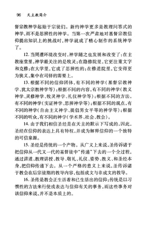 96 天主教简介
督宗教神学起始于宗徒们。新约神学更多是教理问答式的
神学，而不是思辨性的神学。当第一次严肃地对基督宗教信
仰提出知识上的挑战时，神学就成了精心制作的系统神学
了。
12. 当周遭环境改变时，神学随之也发展和改变了:在主
教座堂里，神学最关注的是牧灵;在隐修院里，它更注重文字
和克修;在大学里，它成了思辨性的;在修道院里，它变得更
为狭义，集中在司锋的需要上。
13. 根据不同的信仰团体，有不同的神学(基督宗教神
学、犹太宗教神学等) ;根据不同的内容，有不同的神学(教义
神学、灵修神学、牧灵神学、礼仪神学等) ;根据不同的方法，
有不同的神学(实证神学、思辨神学等) ;根据不同的观点，有
不同的神学(自由主义神学、提倡男女平等的神学等) ;根据
不同的听众，有不同的神学(学术界、社会、教会)。
14. 由于我们相信圣经是在天主的默示下写成的，因此，
圣经在信仰的表达上具有特权，并成为解释信仰的一个独特
的可信泉源。
15. 圣经是传统的一个产物。从广义上来说，圣传诉诸于
把信仰从一代又一代的基督徒中"传递"下去的一个全过程，
通过讲道、教理讲授、教导、敬礼、礼仪、姿势、教义、和圣经本
身，把信仰传递下去。从一个严格的意义上来说，圣传诉诸
于教会在后宗徒期的教导内容，包括成文与非成文的教导。
16. 圣传是教会正生活着和已生活出的信仰;传统是以习
惯性的方法来行使或表达与信仰有关的事务，而这些事务对
该信仰来说，并不是本质上的。
 