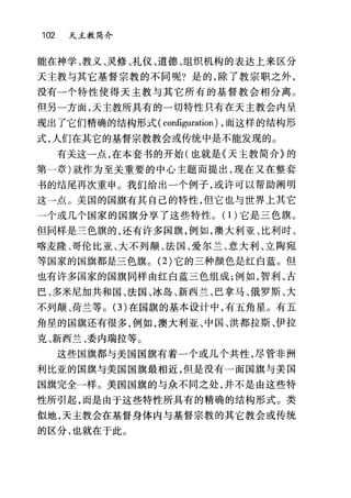 102 天主教简介
能在神学、教义、灵修、礼仪、道德、组织机构的表达上来区分
天主教与其它基督宗教的不同呢?是的，除了教宗职之外，
没有一个特性使得天主教与其它所有的基督教会相分离。
但另一方面，天主教所具有的一切特性只有在天主教会内呈
现出了它们精确的结构形式( configuration) ，而这样的结构形
式，人们在其它的基督宗教教会或传统中是不能发现的。
有关这一点，在本套书的开始(也就是《天主教简介》的
第一章)就作为至关重要的中心主题而提出，现在又在整套
书的结尾再次重申 O 我们给出一个例子，或许可以帮助阐明
这一点。美国的国旗有其自己的特性，但它也与世界上其它
一个或几个国家的国旗分享了这些特性。(1)它是三色旗。
但向样是三色旗的，还有许多国旗，例如，澳大利亚、比利时、
喀麦隆、哥伦比亚、大不列颠、法国、爱尔兰、意大利、立陶宛
等国家的国旗都是三色旗。 (2) 它的三种颜色是红白蓝。但
也有许多国家的国旗同样由红白蓝三色组成;例如，智利、古
巴、多米尼加共和国、法国、冰岛、新西兰、巴拿马、俄罗斯、大
不列颠、荷兰等。 (3) 在国旗的基本设计中，有五角星。有五
角星的国旗还有很多，例如，澳大利亚、中国、洪都拉斯、伊拉
克、新西兰、委内瑞拉等。
这些国旗都与美国国旗有着一个或几个共性，尽管非洲
利比亚的国旗与美国国旗最相近，但是没有一面国旗与美国
国旗完全一样。美国国旗的与众不同之处，并不是由这些特
性所引起，而是由于这些特性所具有的精确的结构形式。类
似地，天主教会在基督身体内与基督宗教的其它教会或传统
的区分，也就在于此。
 