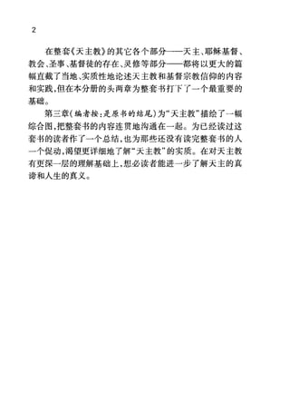 2
在整套《天主教》的其它各个部分一一天主、耶稣基督、
教会、圣事、基督徒的存在、灵修等部分一一都将以更大的篇
幅直截了当地、实质性地论述天主教和基督宗教信仰的内容
和实践，但在本分册的头两章为整套书打下了一个最重要的
基础。
第三章(编者按:是原书的结尾)为"天主教"描绘了一幅
综合图，把整套书的内容连贯地沟通在一起。为已经读过这
套书的读者作了一个总结，也为那些还没有读完整套书的人
一个促动，渴望更详细地了解"天主教"的实质。在对天主教
有更深一层的理解基础上，想必读者能进一步了解天主的真
谛和人生的真义。
 
