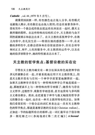 106 天主教简介
Ca曲。，Jic ,vol. 44 ， 1979 年 5 月号)。
就像美国国旗一样，有些颜色也让他人分享，有些模式
也被他人展示，有些象征也由他人使用;但是在基督身体中，
没有另外一个教会或传统在把这些东西放在一起时，像天主
教所做的那样。在这些特殊的结构形式中，天主教的与众不
同性就被展示和表达出来了。在天主教的系统神学中，在教
义内容中，在礼仪生活一一一特别在她的感恩祭一一中，在灵
修的多样性中，在修会团体和在俗使徒团体中，在社会训导
和对正义、和平、人权的服务中，在主教园的运作中，以及在
她的伯多禄职务中，她的特性被表达出来了。
天主教的哲学焦点:基督宗教的实在论
尽管在天主教内确实有一种方法深具特色地使神学的
多元性被整合在一起，并被系统地应用于天主教传统上，但
是天主教并没有与任何一个神学学派紧紧地捆绑在一起。
如果天主教神学并没有与一种特殊的神学公开地连接在一
起，那她更谈不上与一种特殊的哲学相联了;她没有与存在
主义哲学、过程哲学、现象哲学相连接，甚至也没有与多玛斯
主义难舍难分。然而，在把着重于神学与教义幅度的哲学多
元性整合在一起时，也存在一种天主教所特有的方法。如果
我们希望采用一个较合适的词汇来表达这一具有天主教特
色的哲学焦点，那就是基督宗教的实在论( Christian realism) ,
正如这一节的标题所给出的那样;这一词汇最早出于伯尔纳
多·朗尼根之口(参阅他的《第二次汇编~ [ ASecond
 