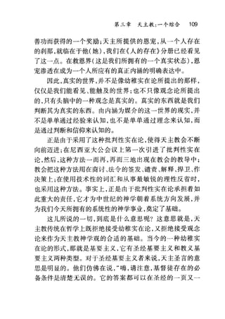 第三章 天主教:一个综合 109
善功而获得的一个奖励;天主所提供的恩宠，从一个人存在
的刹那，就临在于他(她) ，我们在《人的存在》分册已经看见
了这一点。在救恩界(这是我们所拥有的一个真实状态) ，恩
宠渗透在成为一个人所应有的真正内涵的明确表达中 O
因此，真实的世界，并不是像幼稚实在论所提出的那样，
仅仅是我们能看见、能触及的世界;也不只像观念论所提出
的，只有头脑中的一种观念是真实的。真实的东西就是我们
判断其为真实的东西。由内涵为媒介的这一世界的现实，并
不是单单通过经验来认知，也不是单单通过理念来认知，而
是通过判断和信仰来认知的。
正是由于采用了这种批判性实在论，使得天主教会不断
向前迈进;在尼西亚大公会议上第一次引进了批判性实在
论，然后，这种方法一而再，再而三地出现在教会的教导中;
教会把这种方法用在商讨、法令的签发、谴责、解释、捍卫、作
决策上;在使用技术性的词汇和从事最敏锐的理性反省时，
也采用这种方法。事实上，正是由于批判性实在论承担着如
此重大的责任，它才为中世纪的神学朝着系统方向发展，并
为我们今天所拥有的系统性的神学事业，奠定了基础。
这儿所说的一切，到底是什么意思呢?这意思就是，天
主教传统在哲学上既拒绝接受幼稚实在论，又拒绝接受观念
论来作为天主教神学观的合适的基础。当今的一种幼稚实
在论的形式，那就是基要主义，它有圣经基要主义和教义基
要主义两种类型。对于圣经基要主义者来说，天主圣言的意
思是明显的。他们仿佛在说嗨，请注意，基督徒存在的必
备条件是清楚无误的。它的答案都可以在圣经的一页又一
 
