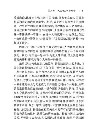 第三章 天主教:一个综合 113
受观念论，该理论主张与天主的接触，只发生在良心的固有
形式和意识的内在隐蔽中。相反，天主教主张与天主的接触
是一种中介性的但是真实的体验;这种体验以历史为根基，
并通过批判性的和系统性的判断，天主真正临在于各处(在
这一事件或那一事件中，在这一人物或那一人物身上，在这
一物体或那一物体上)并通过他(它)们活动，丽对这种体验
加以了肯定。
因此，天主教社会事务的教义教导说，人为社会公益和
世界转化所作的努力，能够并确实使得历史有了一个重大的
变化。我们(与天主一起)可以为世人的幸福，以及受造界本
身的关怀和福利，尽好个人和集体的责任。
最后，天主教也肯定共融原则:我们接近天主的方法，与
天主接近我们的方法，并不仅仅是一种中介方法，而且也是
一种共融的方法。即使当神人之间的接触是以极其个人的
形式出现时，仍然具有团体性;因为，在这方法中，以团体作
为媒介，才使得我们与天主的接触成为可能c 因而，不存在
一种单纯的私人与天主或与耶稣基督之间的个人关系，所有
的关系都是由反省圣经这一媒介丽得以创建与扶持，因为圣
经本身就是教会的书，以及教会原始信仰的见证。当神秘家
(即使从这个词的狭义上来加以理解)反省他们与天主之间
的那层亲密关系，或让他人分享他们的这种经验时，也总要
依赖于语言、观念、内容、预想等。我们从根本上是社会性的
存有，也就是说，我们是在相互关系中的存有;我们所使用的
语言和我们的性别，就是它的清晰迹象。我们与天主之间的
关系，不管是多么亲切、多么深远、多么独特，如果不是以团
 
