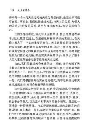 114 天主教简介
体中每一个人与天主之间的关系为背景的话，是完全不可能
存在的。事实上，我们就是通过关系:与天主的关系、与邻人
的关系、与世界的关系，甚至与自己的关系，来定义我们自
己 O
正因为这些缘故，因此对天主教来说，教会的奥迹在神
学、教义、牧灵实践上，在道德见解和所承担的责任上，在灵
修上都占了一个如此重要的地位。天主教徒总是强调教会
的双重角色，既把她作为基督的圣事:通过七件圣事、牧职，
以及其它制度化的要素和形式而成为救恩的媒介;同时也把
她作为门徒们的共融，那是完美共融的预示:她预示了整个
人类大家庭都被命定获享最终的天主之国。
为此，我们带着对教会奥迹的这一见解，终于来到了天
主教徒在理解和实践基督宗教信仰时那与众不同的最为清
晰的要点上了。因为在这儿，我们发现了这些代表天主教特
色的原则(圣事性原则、中介性原则、共融性原则) ，会聚到了
一起。我们是根据批判性实在论的模式，而不是根据幼稚实
在论或观念论，来领会和解释这些原则。
这些原则既是哲学的原则，也是神学的原则，它曾形成
了，并将继续形成天主教所认识的基督论、教会论、圣事论、
教会法典、灵修学、圣母论、神学的人类学、伦理神学、礼仪、
社会事务的教义，以及艺术和审美学的整个领域。最后这一
领域是一种特殊情况。与基督新教相比，新教是语言的宗
教;因此，在艺术这一点上，新教的档案纪录是"提杂"的。他
们"对于把神的形象具体化感到不自在，他们生怕在具体的
形象中，这些图像的本身吸引了恳求者，而使得他们虔诚的
 