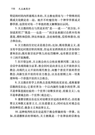 118 天主教简介
特定的时间内所涌现出来的，天主教也没有与一个特殊的民
族或文化锁定在一起。她并不吹嘘任何一个神学学派或灵
修学派，也没有对每一个单独的教义解释加以认同。
5. 天主教的特点与其说采用"是……或……"的方法，不
如说采用了"既是……也是……"的方法来探讨自然本性和
恩宠，理性和信仰，律法和福音，圣经和传统，信仰和善功，权
力和自由。
6. 天主教的历史纪录是混合的:比如，既有凯旋主义，甚
至有中世纪时教宗职的颓废，但也有亚西西的圣方济各的朴
素和圣洁;既有教宗庇护第九的处罚精神，也有教宗若望二
十三的开放胸襟。
7. 但不管怎样，天主教会的大公性在梵蒂冈第二届大公
会议中表现得最为显著:教会同时是向多元主义开放的多元
教会、向现代主义开放的现代教会、向整个普世开放的普世
教会、向新生活开放的有活力教会，以及在原则上向一切真
理和每一个价值开放的大公教会。
8. 天主教在哲学上的焦点是批判性的实在论，或称基督
宗教的实在论;它看世界为一个以内涵作为媒介的世界，而
不是单靠直接经验的一个世界(幼稚实在论、经验主义) ，也
不是单讲观念的一个世界(观念论)。
9. 基督宗教实在论反对幼稚实在论的各种形式:圣经基
要主义和教义基要主义，以及道德主义;同时也反对观念论
的各种形式:教条主义和法律主义。
10. 这种批判性实在论适用于教会所做的每一件事。比
如，在道德要求的领域内，天主教既是一个有律法的宗教也
 