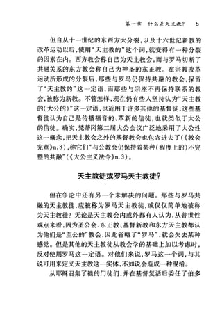 第一章什么是天主教? 5
但自从十一世纪的东西方大分裂，以及十六世纪新教的
改革运动以后，使用"天主教的"这个词，就变得有一种分裂
的因素在内。西方教会称自己为天主教会，而与罗马切断了
共融关系的东方教会称自己为神圣的东正教。在宗教改革
运动所形成的分裂后，那些与罗马仍保持共融的教会，保留
了"天主教的"这一定语，而那些与宗座不再保持联系的教
会，被称为新教。不管怎样，现在仍有些人坚持认为"天主教
的(大公的) "这一定语，也适用于许多其他的基督徒，这些基
督徒认为自己是传播福音的、革新的信徒，也就类似于大公
的信徒。确实，梵蒂冈第二届大公会议广泛地采用了大公性
这一概念，把天主教会之外的基督教会也包含进去了<{教会
宪章}n.8) ，称它们"与公教会仍保持着某种(程度上的)不完
整的共融"<{大公主义法令)n. 3) 。
天主款徒或罗马天主教徒?
但在争论中还有另一个未解决的问题。那些与罗马共
融的天主教徒，应被称为罗马天主教徒，或仅仅简单地被称
为天主教徒?无论是天主教会内或外都有人认为，从普世性
观点来看，因为圣公会、东正教、基督新教和东方天主教都认
为他们是"至公的"教会，因此省略了"罗马就会失去某种
感觉。但是其他的天主教徒从教会学的基础上加以考虑时，
反对使用罗马这一定语。对他们来说，罗马这一个词，与其
说可用来定义天主教这一实体，不如说会造成一种混淆。
从耶稣召集了袍的门徒们，并在基督复活后委任了伯多
 