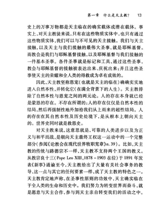 第一章什么是天主教? 13
史上的万事万物都是天主临在的确实载体或潜在载体。事
实上，对天主教徒来说，只有在这些物质实体中，也只有通过
这些物质实体，我们可以与不可见的天主接触。我们与天主
接触，以及天主与我们接触的最伟大圣事，就是耶稣基督。
而教会是我们与耶稣基督接触，以及耶稣基督与我们接触的
一件基本圣事。各件圣事就是标记和工具，通过这些圣事，
教会与耶稣基督的接触被表达出来、庆祝出来;并且这些圣
事使天主的荣耀和全人类的得救成为卓有成效的。
因此，天主教坚称恩宠(也就是天主的临在)确确实实地
进入自然本性，并转化它(在满全背景下的人生)。天主教排
除了自然本性与恩宠之间的两元论。人的存在本身就已经
是蒙恩的存在。不存在所谓的:人的存在仅仅是自然本性的
结局，然后再强制性地外加给我们从上而来的超性结局。人
的存在在其自然本性及历史处境下，是从根本上朝向天主
的。世界史同时就是救恩史。
对天主教来说，这意思就是，可靠的人类进步以及为正
义与和平而战，是朝向天主最终王权这一运动中的一个完整
部分(参阅《论教会在现代世界牧职宪章}n. 39) 0 比如，天主
教的传统与路德宗不一样，天主教不支持两个王国的教义。
从教宗良十三 (Pope Leo XIII ,1878 - 1903 在位)于 1891 年发
表《新事》通谕至今，天主教给出了大量有关社会事务的教
导，这一点与其它的任何要素一样，成了天主教的特色之一。
天主教肯定地声称，在圣事性原则的功效中，天主确实临在
于全人类的生命和历史中。我们努力为转变世界而奋斗，就
是愿意与天主合作，参与到天主亲自转变我们的活动之中。
 