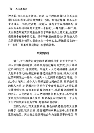 16 天主教简介
神圣的，且具有心灵效果。因此，天主教乐意敬礼(但不是崇
敬)圣母玛利亚，请求她为我们代祷。我们这样做，并不是由
于圣母是一位神，或者是一位超人，或与天主本身相匹配;而
是因为圣母玛利亚是天主的一个标记、一尊肖像、一副工具。
天主教崇敬的真实对象是临在于玛利亚身上的天主，是充满
在她整个存有中的天主。圣母玛利亚的重要性(其他圣人圣
女的重要性亦相同) ，是建立在一个事实上，即她是天主的一
件"圣事而圣事既是标记，也促成恩宠。
共融原则
第二，天主教肯定地宣称共融原则:我们到天主的途径，
与天主到我们的途径，不单单是通过媒介的方式，并且还通
过团体的方式，得以实现。即使天-人之间的相遇，是最私
人化和个体化的;但这种相遇仍然是团体性的，因为只有通
过信仰团体这一媒介，才使天-人之间的相遇成为可能。因
此，个人与天主，或个人与耶稣基督之间的关系，并不是单纯
的私人关系;它是通过对圣经作了中介性的反省，才得以建
立并得到支撑;因为圣经是教会的圣书，也是教会原始信仰
的见证。天主教认为，天人之间的任何私人关系，不管这种
关系是多么深刻或多么强烈，如果不是以团体中每一个人与
天主之间的关系作为背景，那就不可能存在。
正因为如此，对天主教来说，教会的奥迹总是在天主教
的神学、信理、牧灵实践、道德视野和奉献生活中，占着极其
重要的地位。天主教总是强调教会作为基督圣事的地位，即
 