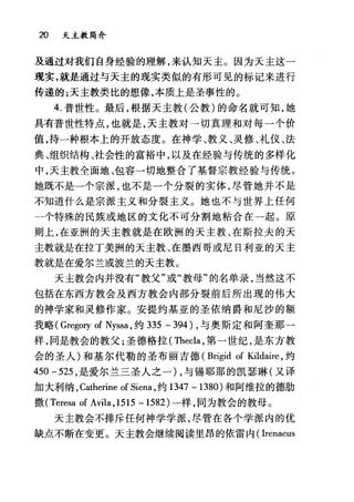 20 天主教简介
及通过对我们自身经验的理解，来认知天主。因为天主这一
现实，就是通过与天主的现实类似的有形可见的标记来进行
传递的;天主教类比的想像，本质上是圣事性的。
4. 普世性。最后，根据天主教(公教)的命名就可知，她
具有普世性特点，也就是，天主教对一切真理和对每一个价
值，持一种根本上的开放态度。在神学、教义、灵修、礼仪、法
典、组织结构、社会性的富裕中，以及在经验与传统的多样化
中，天主教全面地、包容一切地整合了基督宗教经验与传统。
她既不是一个宗派，也不是一个分裂的实体，尽管她并不是
不知道什么是宗派主义和分裂主义。她也不与世界上任何
一个特殊的民族或地区的文化不可分割地粘合在一起。原
则上，在亚洲的天主教就是在欧洲的天主教、在斯拉夫的天
主教就是在拉丁美洲的天主教、在墨西哥或尼日利亚的天主
教就是在爱尔兰或波兰的天主教 O
天主教会内并没有"教父"或"教母"的名单录，当然这不
包括在东西方教会及西方教会内部分裂前后所出现的伟大
的神学家和灵修作家。安提约基亚的圣依纳爵和尼沙的额
我略( Gregory of Nyssa ，约 335 - 394) ，与奥斯定和阿奎那一
样，同是教会的教父;圣德格拉( Thecla ，第一世纪，是东方教
会的圣人)和基尔代勒的圣布丽吉德 (Brigid of Kildaire ，约
450 -525 ，是爱尔兰三圣人之一) ，与锡耶那的凯瑟琳(又译
加大利纳， Catherine of Siena ，约 1347 -1380) 和阿维拉的德肋
撒 (Teresa of Avila ,1515 -1582) 一样，同为教会的教母。
天主教会不排斥任何神学学派，尽管在各个学派内的优
缺点不断在变更。天主教会继续阅读里昂的依雷内( Irenaeus
 