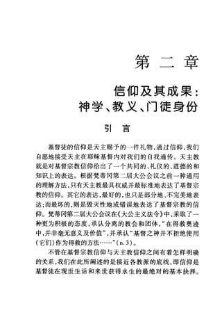 第 二主已
早
信仰及真成果:
神学、款义、门徒身份
引言
基督徒的信仰是天主赐予的一件礼物，通过信仰，我们
自愿地接受天主在耶稣基督内对我们的自我通传。天主教
就是对基督宗教信仰给出了一个共同的、礼仪的、道德的和
知识上的表达。根据梵蒂冈第二届大公会议之前一种通用
的理解方法，只有天主教最具权威并最标准地表达了基督宗
教的信仰。其它的表达，最好的，也只是部分地、不完美地表
达;而最坏的，则是毁灭性地或错误地表达了基督宗教的信
仰。梵蒂冈第二届大公会议在《大公主义法令》中，采取了一
种更为积极的态度，承认分离的教会和团体在得救奥迹
中，并非毫无意义及价值并承认"基督之神并不拒绝使用
(它们)作为得救的方法…… "(n.3) 。
不管在基督宗教信仰与天主敦信仰之间有着怎样明确
的关系，我们在此所阐述的是接近各教派的底线，即信仰是
基督徒在现世生活和来世获得永生的最绝对的基本抉择。
 