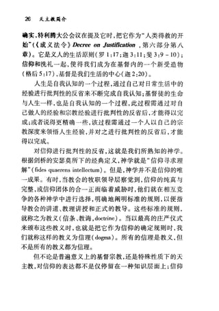 26 天主教篇介
确实，持和j腾大公会议在提及它时，把它作为"人类得救的开
始W({ 成义法令~ Decree on Justiñcation ， 第六部分第八
章 )c 它是义人的生活原则(罗 1: 17 ;迦 3: 11; 斐 3:9-10);
信仰和洗礼一起，使得我们成为在基督内的一个新受造物
(格后 5 :17) ，基督是我们生活的中心(迦 2 :20) 0
人生是自我认知的一个过程，通过自己对日常生活中的
经验进行批判性的反省来不断完成自我认知;基督徒的生命
与人生一样，也是自我认知的一个过程，此过程需通过对自
己做人的经验和宗教经验进行批判性的反省后，才能得以完
成;或者说得更精确一些，该过程需通过一个人以自己的宗
教深度来领悟人生经验，并对之进行批判性的反省后，才能
得以完成。
对信仰进行批判性的反省，这就是我们所熟知的神学。
根据剑桥的安瑟莫所下的经典定义，神学就是"信仰寻求理
解" (fides quaerens 川ellectum) 。但是，神学并不是信仰的唯
→成果。有时，当教会的牧职领导层察觉到，信仰的纯真与
完整，或信仰团体的合一正面临着威胁时，他们就在相互竞
争的各种神学中进行选择，明确地阐明标准的规则，以便指
导教会的讲道、教理讲授和正式的教导。这些标准的规则，
就称之为教义u:言条、教诲， doctrine) 。当以最高的庄严仪式
来颁布这些教义时，也就是把它作为信仰的确定规则时，我
们就称这样的教义为信理( dogma) 。所有的信理是教义，但
不是所有的教义都为信理。
但不论是普遍意义上的基督宗教，还是特殊性质下的天
主教，对信仰的表达都不是仅停留在一种知识层面上;信仰
 