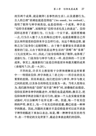 第二章信仰及其成采 27
的另两个成果，就是朝拜(圣事性的生活) ，以及道德行为。
古人的公理"祈祷法就是信仰法" (lex orandi , lex credendi) ,
指明了朝拜与神学相类似，也是信仰的一个成果。神学是
"信仰寻求理解而朝拜是"信仰寻求礼仪上的表达"。信仰
同样还养育了道德行为。行为是一个实干家。说得更精确
一点，行为介入整个人生的陶冶过程中，也就是根据自己所
宣认和所接受的信仰来学会怎样行动。而这个陶冶过程，被
称之为门徒身份(追随耶稣)。由于整个基督徒生活就是做
基督的门徒，又由于朝拜就是这种生活的"顶峰"和"泉源"
({礼仪宪章}n. 10) ，因此，门徒身份既体现了朝拜，也体现了
道德行为。门徒身份与神学与教义一样，是信仰的一个主要
成果。事实上，做基督的门徒是信仰最原本和最关键的成果
(参阅玛 7:21; 若-4:20) 。
不幸的是，许多天主教徒败于分辨和理解在这些要素
中一一特别在信仰、神学和教义兰者之间一一所存在的至关
重要的差别。其结果就是，他们把信仰与神学、神学与教义
之间的差别，以及各自的特色完全混为一谈。当有人坚持认
为，我们教导的是"信仰"而不是"神学"时，好像他们在假设，
信仰在某种非神学的陈述中，对我们也是适用的;换言之，把
信仰和神学两者分隔开是可行的，就如一个人在实验室里做
试验时，可以分解两个化学元素一样。但是，每一个有关信
仰的声明，事实上，每一个有关信仰的思想，都已经是一种神
学的陈述。因此，问题的关键并不是信仰是否可以在不求助
于神学的陈述下来加以表达，而是，哪一种神学在历史的当
今、在一个特定的文化背景下，最适合来表达我们的信仰。
 