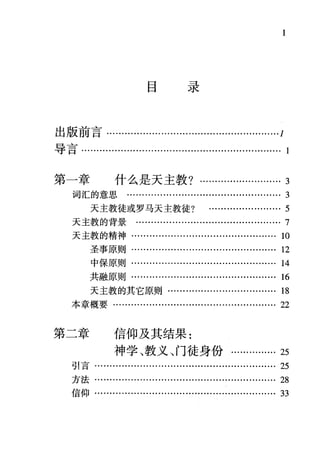 目录
出版前言… ......................................................1
导言.....……......…….......................................…. 1
第一章 什么是天主教?….......…....... 3
词汇的意思 …………........…………................... 3
天主教徒或罗马天主教徒? ……….......…….. 5
天主教的背景 ........…............….................….. 7
天主教的精神…………….......................……… .10
圣事原则…….......................................... 12
中保原则…........…………..................……. 14
共融原则…….............…......................…. 16
天主教的其它原则..............………….......... 18
本章概要........…........................…................ 22
第二章 信仰及其结果:
神学、教义、门徒身份............... 25
引言…
方法…·
信仰................
 