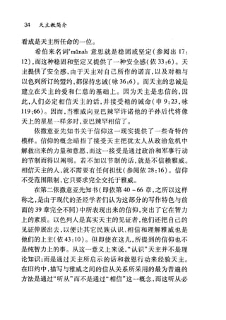 34 天主教简介
看成是天主所任命的一位。
希伯来名词emûnah 意思就是稳固或坚定(参阅出 17 :
12) ，而这种稳固和坚定又提供了一种安全感(依 33 :6) 。天
主提供了安全感，由于天主对自己所作的诺言，以及对袍与
以色列所订的盟约，都保持忠诚(咏 36:6) 0 而天主的忠诚是
建立在天主的爱和仁慈的基础上。因为天主是忠信的，因
此，人们必定相信天主的话，并接受地的诫命(申 9:23 ，咏
119 :66) 。因而，当雅威向亚巴辣罕许诺他的子孙后代将像
天上的星星一样多时，亚巴辣罕相信了 O
依撒意亚先知书关于信仰这一现实提供了一些奇特的
模样。信仰的概念暗指了接受天主把犹太人从政治危机中
解救出来的力量和意愿，而这一接受是通过政治和军事行动
的节制而得以隔明。若不加以节制的话，就是不信赖雅威。
相信天主的人，就不需要有任何担忧(参阅依 28: 16) 0 信仰
不受范围限制，它只要求完全交托于雅戚。
在第二依撒意亚先知书(即依第 40 -66 章，之所以这样
称之，是由于现代的圣经学者们认为这部分的写作特色与前
面的 39 章完全不同)中所表现出来的信仰，突出了它在智力
上的素质。以色列人是真实天主的见证者，他们还担自己的
见证伸展出去，以便让其它民族认识、相信和理解雅威也是
他们的上主(依 43: 10) 。但即使在这儿，所提到的信仰也不
是纯智力上的事。从这一意义上来说认识"天主并不是理
论知识;而是通过天主所启示的话和救恩行动来经验天主。
在旧约中，描写与雅威之间的信从关系所采用的最为普遍的
方法是通过"听从"而不是通过"相信"这一概念，而这听从必
 