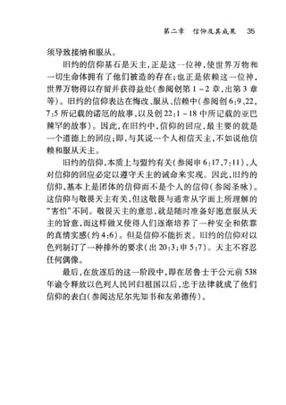 第二章信仰及其成果 35
须导致接纳和服从。
旧约的信仰基石是天主，正是这一位神，使世界万物和
一切生命体拥有了他们被造的存在;也正是依赖这一位神，
世界万物得以存留并获得益处(参阅创第 1 - 2 章，出第 3 章
等)。旧约的信仰表达在悔改、服从、信赖中(参阅创 6:9 、22 ，
7:5 所记载的诺厄的故事，以及创 22: 1 - 18 中所记载的亚巴
辣罕的故事)。因此，在旧约中，信仰的回应，最主要的就是
一个道德上的回应;即，与其说一个人相信天主，不如说他信
赖和服从天主。
旧约的信仰，本质上与盟约有关(参阅申 6:17 ， 7:11) ，人
对信仰的回应必定以遵守天主的诫命来实现。因此，旧约的
信仰，基本上是团体的信仰而不是个人的信仰(参阅圣咏)。
这信仰与敬畏天主有关，但这敬畏与通常从字面上所理解的
"害怕"不同。敬畏天主的意思，就是随时准备好愿意服从天
主的旨意，而这样做又使得人们逐渐培养了一种安全和依靠
的真情实感(约 4:6) 。但是信仰不能折衷。旧约的信仰对以
色列制订了一种排外的要求(出 20:3; 申 5: 7) 0 天主不容忍
任何偶像。
最后，在放逐后的这一阶段中，即在居鲁士于公元前 538
年谕令释放以色列人民回归祖国以后，忠于法律就成了他们
信仰的表白(参阅达尼尔先知书和友弟德传)。
 
