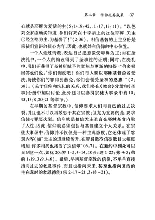 第二章信仰及其成采 37
心就是耶稣为复活的主 (5:14 ， 9:42 ， 11:17 ， 15:11)0 "以色
列全家应确实知道，你们钉死在十字架上的这位耶稣，天主
已经立袍为主、为基督了!" (2 :36) 。相信基督的上主身份是
宗徒们宣讲的核心内容，因此，也就处在信仰的中心位置。
一个人通过悔改，表达自己愿意接受耶稣为主;而在圣
洗礼中，一个人的悔改得到了圣事性的证明;同时，在洗礼
中，我们还获得了圣神所赋予的宽恕与更新的担保伯多禄
回答他们说:‘你们悔改吧!你们每人要以耶稣基督的名受
洗，好使你们的罪得到赦免，你们会领受圣神的恩惠， " (2:
38) 0 (关于信仰和洗礼的关系，我们将在《教会》分册和《圣
事》分册中加以讨论，此外还可以参阅宗徒大事录中的 10:
43 ， 18:8 ， 20:21 等章节。)
在早期的基督宗教中，信仰要求人们与自己的过去决
裂，并且也不可以再效忠于其它宗教;但尤为重要的是，要求
信徒与罪恶决裂。信仰就是相信天主圣言在耶稣基督内取
了人性，因此，信仰就必须包括与基督建立个人关系。在宗
徒大事录中，信仰并不仅仅是一种主观态度，它还体现了客
观内容(如"天主的道继续传开，在耶路撒冷信徒数目大幅度
增加，许多司祭也接受了这信仰"( 6 :7) 。在新约中到处可以
见到这一点，如犹 20; 罗 1 :5 ， 4:14 ， 10:8; 迦 1 :23; 弗 4: 只弟
前 1:19 ， 3:9 ，4:6) 。最后，早期基督宗教的信仰，不单单直接
指向过去的救恩事件，而且也指向未来，甚至也指向复活的
主在现时的救恩德能(宗 2:17 -21 ,3:18 -21)。
 