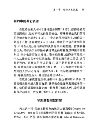 第二章信仰及其成果 41
新约中的其它资源
在致希伯来人书中(请特别参阅第 11 章) ，信仰是希望
的稳固现实，是对不可见世界的确信。耶稣基督是我们信仰
的创始者和完成者(1 2:2) 。一个人必须相信天主，相信天主
创造了万物，并要奖赏义人 (11:6) 。雅各伯书信在谈到信仰
时，不可否认地，他与保禄的说法有很大的差别。仿佛雅各
伯认为，保禄关于从律法中获得释放的那种观点即使不需要
纠正，至少也需要加以澄清。雅各伯坚称，信仰并不是把一
个人从律法的义务中免除出来。信仰如没有善工的话，这信
仰是死的。而雅各伯所说的善工，并不是指根据法律来工
作;而是为有需求者做善事(雅 2:15-17)，帮助处于危险中
的那些人 (2 :25) 等等。他在 2:8 -11 中所提到的律法的工
作，那就是要爱近人，并且禁止奸淫和杀人。
在牧函(弟茂德前后书、弟锋书)、犹达书和启示录中，信
仰的概念越来越具体而有形，就像教会是逐渐发展起来的一
样。信仰是透露给基督徒的一件奥秘(弟前 3 :9) ，是应该好
好保存起来的一件宝藏(弟后 4:7 ;启 14: 12) 。
旱期基督宗教作家
教父这个词，传统上指西方的教宗大额我略( Gregorγthe
Great ,590 - 604 在位)或塞维利的依西都 (Isidore of Seville ,
约 560 -636) 之前，和东方的若望达玛森 (John of Damascus ,
 