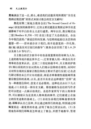 46 天主教简介
楚地表达了这一点，那么，难道我们还能采用所谓的"非历史
性的正统信理"的形式来探讨教会的官方文献吗?
奥伦居第二届地方教务会议 (The Second Council of Or-
皿ge) 在法国的南部举行，它的主要议题是在奥斯定神学的直
接影响下对半白拉奇主义进行谴责。两年以后，教宗鲍尼法
二世( Boniface 日， 530 - 532 在位)肯定了大会的决议。在法
令中我们读到谁说信仰的发展，与信仰的起始以及信仰的
愿望一样……原本就存在于我们，而不是恩宠的一件礼物，
他(她)就是反对宗徒们的教导" (教务会议引用了斐 1 :6 、 29
以及弗 2:8 等句子) 0
天主教会的官方教导中有些是很重要的但却鲜为人知，
上述的教导或许就是其中之→;它常常被人用一种违反而非
尊奉的态度来认识。直到二十世纪的前半叶，天主教的护教
学(即以系统的方法试图向人们晓示信仰的合理性，而同时
又对所出现的反基督宗教信仰的主要对手进行反驳)已在进
行研讨那些未公开宣布的假设， ep 是否单靠理性就能阐明基
督宗教信仰的真理，以及，是否只有在让这种理性"信仰"成
为→种救恩信仰时，恩宠才是必需的。这种论点由以下几点
组成: (1)圣经是一部历史文献。那些被称为圣经的写作者
们可以把这一点揭示给我们。圣经作家所写下的人物和事
件，可以被晓示为是真的人物和真的事件，它们被建立在独
立的历史迹象的基础上。 (2) 圣经告诉我们耶稣基督的事
迹;耶稣承认自己是神，并且通过袖所行的奇迹，特别通过耶
稣复活这→最重要的奇迹，证明了袖自己所宣认的。 (3) 圣
经也告诉我们耶稣是怎样成立了教会，并授予她教导、管理
 